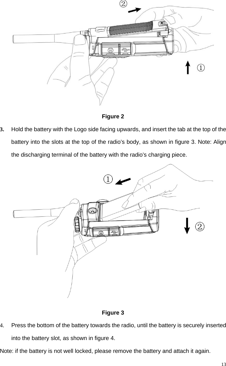   13 Figure 2 3. Hold the battery with the Logo side facing upwards, and insert the tab at the top of the battery into the slots at the top of the radio’s body, as shown in figure 3. Note: Align the discharging terminal of the battery with the radio’s charging piece.    Figure 3 4.  Press the bottom of the battery towards the radio, until the battery is securely inserted into the battery slot, as shown in figure 4.   Note: if the battery is not well locked, please remove the battery and attach it again. 