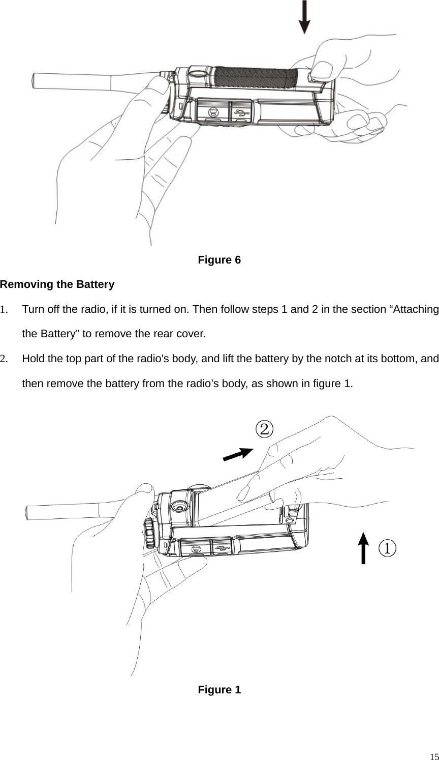   15 Figure 6 Removing the Battery 1.  Turn off the radio, if it is turned on. Then follow steps 1 and 2 in the section “Attaching the Battery” to remove the rear cover. 2.  Hold the top part of the radio&apos;s body, and lift the battery by the notch at its bottom, and then remove the battery from the radio’s body, as shown in figure 1.    Figure 1 