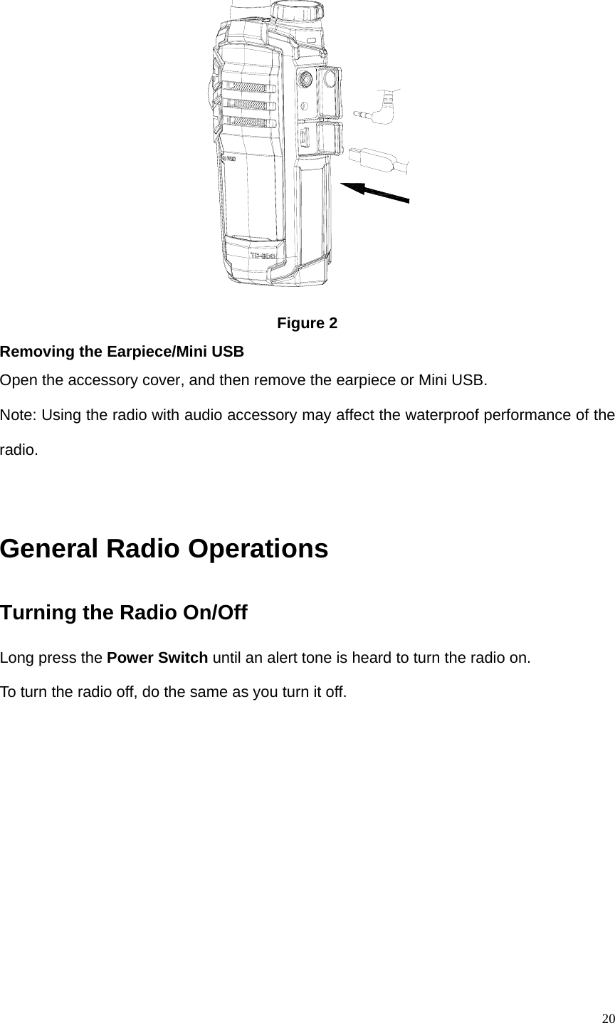   20 Figure 2 Removing the Earpiece/Mini USB Open the accessory cover, and then remove the earpiece or Mini USB.   Note: Using the radio with audio accessory may affect the waterproof performance of the radio.    General Radio Operations Turning the Radio On/Off Long press the Power Switch until an alert tone is heard to turn the radio on.   To turn the radio off, do the same as you turn it off.    
