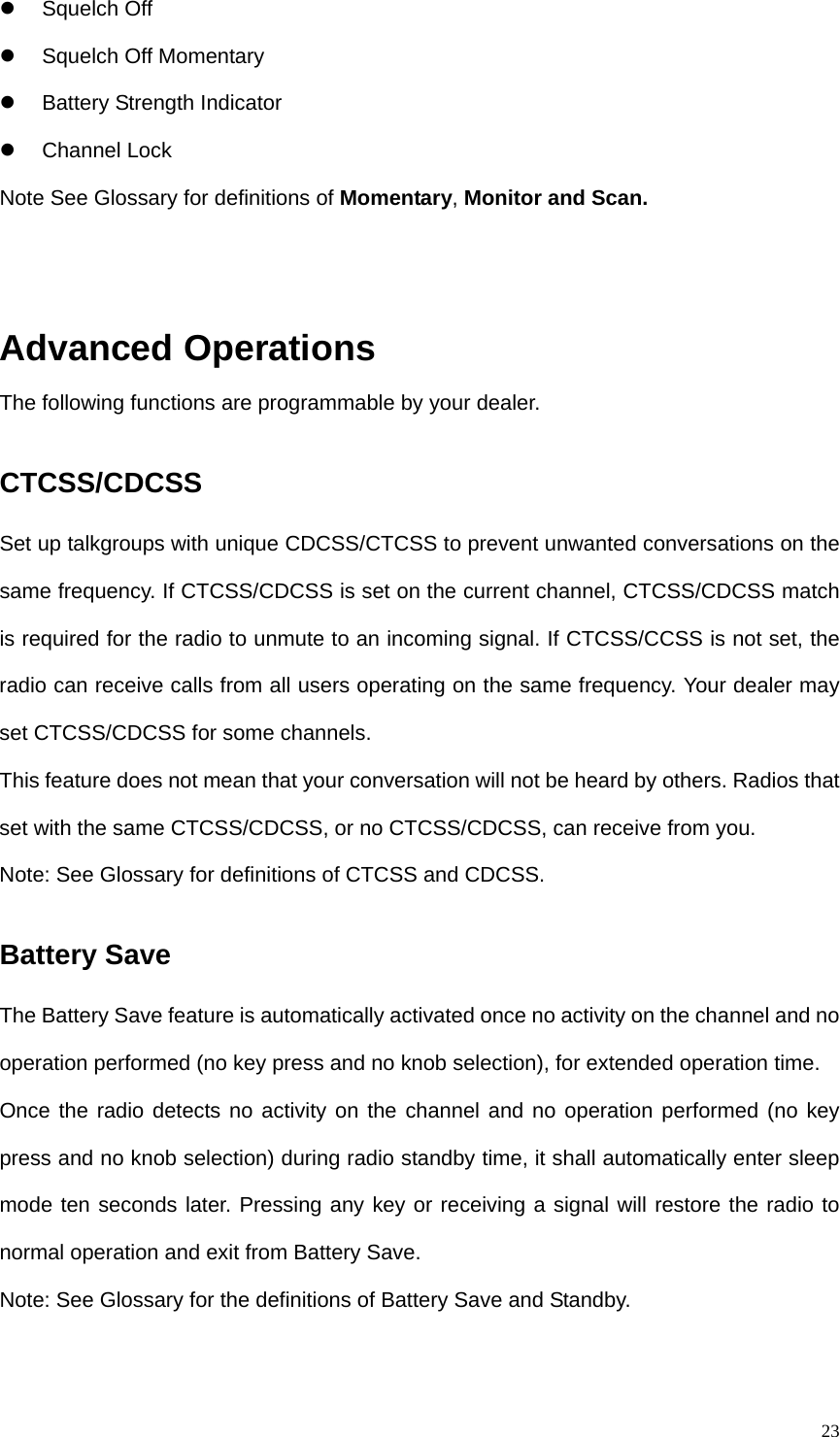  23 Squelch Off  Squelch Off Momentary    Battery Strength Indicator  Channel Lock Note See Glossary for definitions of Momentary, Monitor and Scan.     Advanced Operations The following functions are programmable by your dealer.   CTCSS/CDCSS Set up talkgroups with unique CDCSS/CTCSS to prevent unwanted conversations on the same frequency. If CTCSS/CDCSS is set on the current channel, CTCSS/CDCSS match is required for the radio to unmute to an incoming signal. If CTCSS/CCSS is not set, the radio can receive calls from all users operating on the same frequency. Your dealer may set CTCSS/CDCSS for some channels.   This feature does not mean that your conversation will not be heard by others. Radios that set with the same CTCSS/CDCSS, or no CTCSS/CDCSS, can receive from you.   Note: See Glossary for definitions of CTCSS and CDCSS.   Battery Save The Battery Save feature is automatically activated once no activity on the channel and no operation performed (no key press and no knob selection), for extended operation time.   Once the radio detects no activity on the channel and no operation performed (no key press and no knob selection) during radio standby time, it shall automatically enter sleep mode ten seconds later. Pressing any key or receiving a signal will restore the radio to normal operation and exit from Battery Save.   Note: See Glossary for the definitions of Battery Save and Standby. 