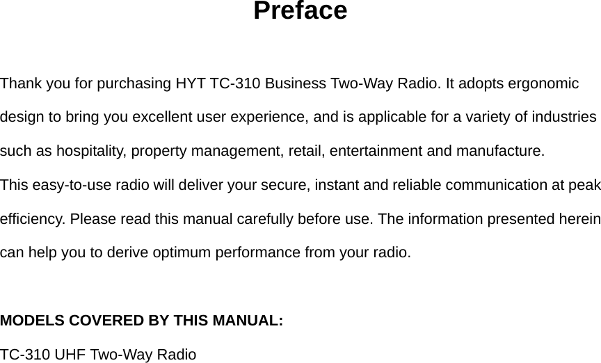 Preface  Thank you for purchasing HYT TC-310 Business Two-Way Radio. It adopts ergonomic design to bring you excellent user experience, and is applicable for a variety of industries such as hospitality, property management, retail, entertainment and manufacture.   This easy-to-use radio will deliver your secure, instant and reliable communication at peak efficiency. Please read this manual carefully before use. The information presented herein can help you to derive optimum performance from your radio.    MODELS COVERED BY THIS MANUAL:   TC-310 UHF Two-Way Radio                     