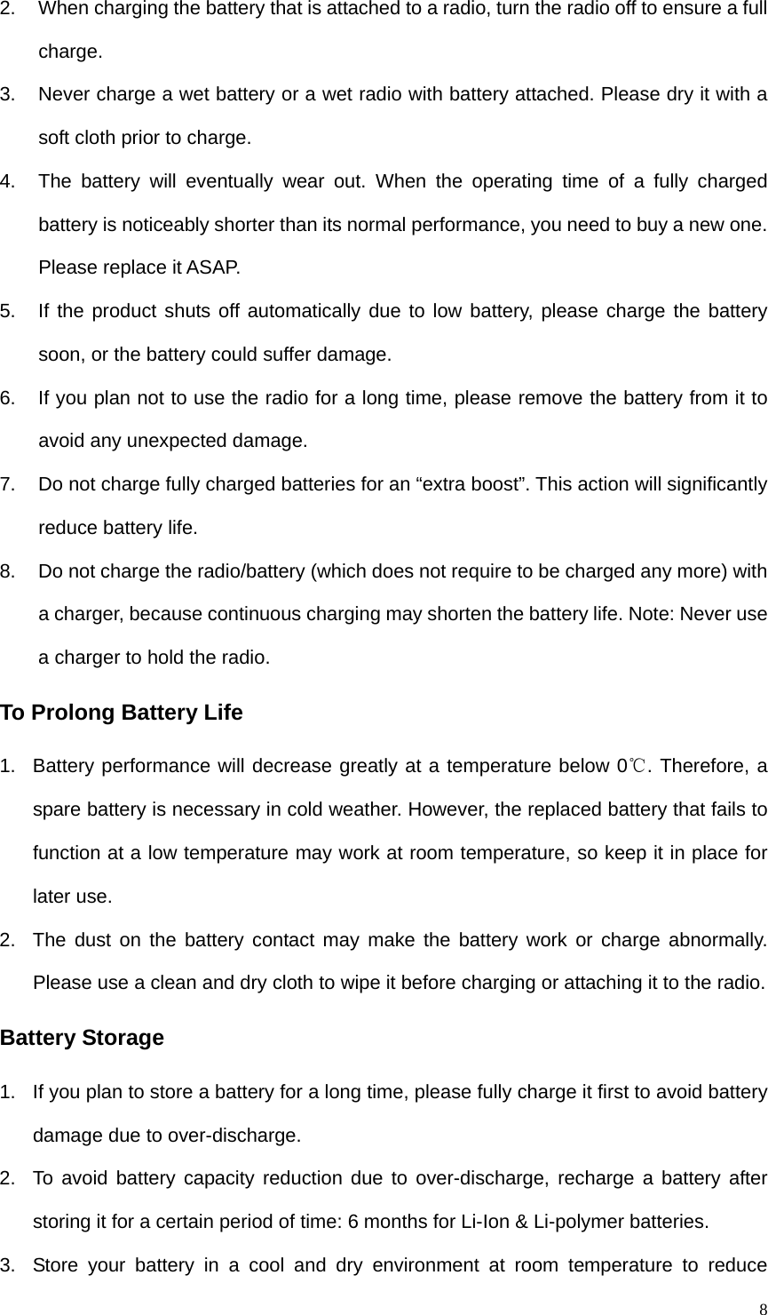   82.  When charging the battery that is attached to a radio, turn the radio off to ensure a full charge.  3.  Never charge a wet battery or a wet radio with battery attached. Please dry it with a soft cloth prior to charge.   4.  The battery will eventually wear out. When the operating time of a fully charged battery is noticeably shorter than its normal performance, you need to buy a new one. Please replace it ASAP.   5.  If the product shuts off automatically due to low battery, please charge the battery soon, or the battery could suffer damage.   6.  If you plan not to use the radio for a long time, please remove the battery from it to avoid any unexpected damage.   7.  Do not charge fully charged batteries for an “extra boost”. This action will significantly reduce battery life.   8.  Do not charge the radio/battery (which does not require to be charged any more) with a charger, because continuous charging may shorten the battery life. Note: Never use a charger to hold the radio.   To Prolong Battery Life 1.  Battery performance will decrease greatly at a temperature below 0℃. Therefore, a spare battery is necessary in cold weather. However, the replaced battery that fails to function at a low temperature may work at room temperature, so keep it in place for later use.   2.  The dust on the battery contact may make the battery work or charge abnormally. Please use a clean and dry cloth to wipe it before charging or attaching it to the radio.   Battery Storage 1.  If you plan to store a battery for a long time, please fully charge it first to avoid battery damage due to over-discharge. 2.  To avoid battery capacity reduction due to over-discharge, recharge a battery after storing it for a certain period of time: 6 months for Li-Ion &amp; Li-polymer batteries.   3.  Store your battery in a cool and dry environment at room temperature to reduce 