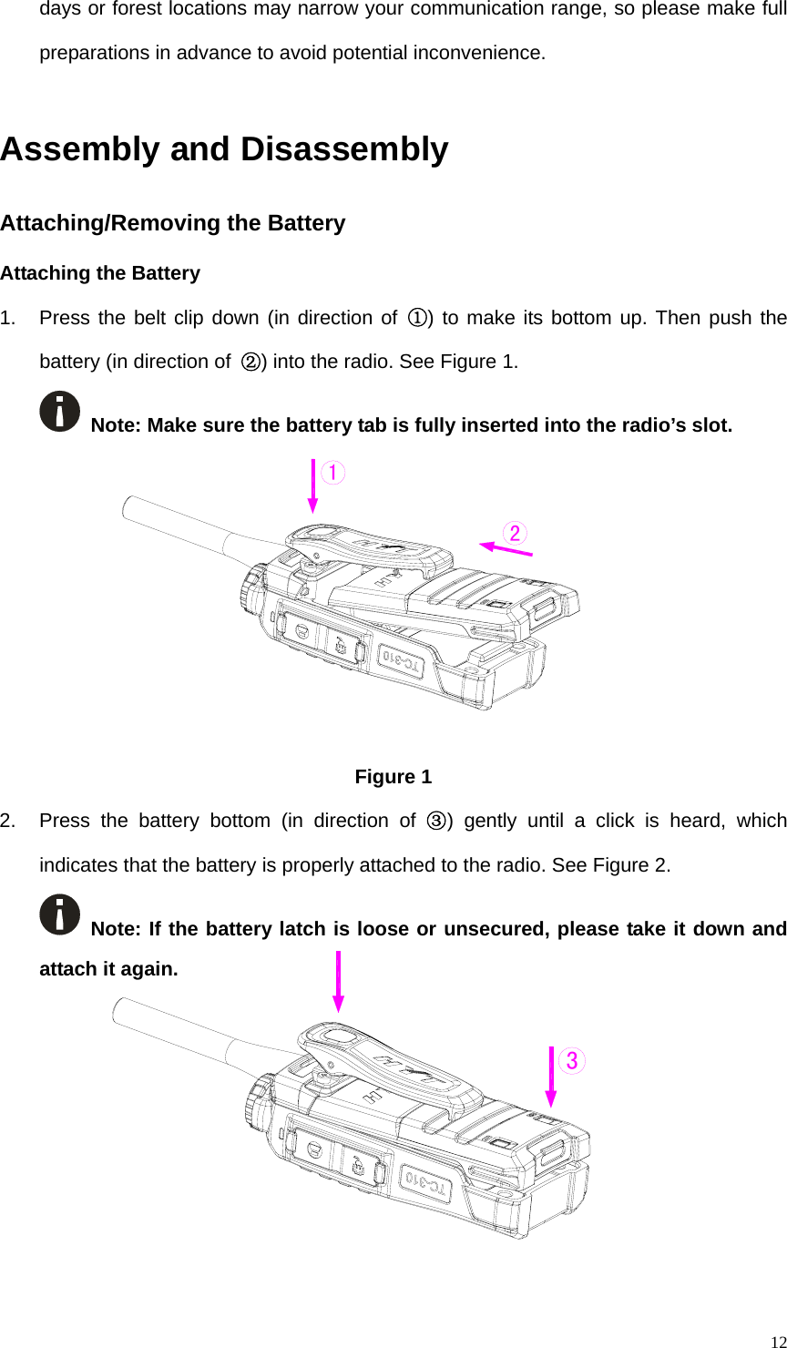   12days or forest locations may narrow your communication range, so please make full preparations in advance to avoid potential inconvenience.    Assembly and Disassembly   Attaching/Removing the Battery   Attaching the Battery 1.  Press the belt clip down (in direction of ①) to make its bottom up. Then push the battery (in direction of  ②) into the radio. See Figure 1.    Note: Make sure the battery tab is fully inserted into the radio’s slot.          Figure 1   2.  Press the battery bottom (in direction of ③) gently until a click is heard, which indicates that the battery is properly attached to the radio. See Figure 2.    Note: If the battery latch is loose or unsecured, please take it down and attach it again.          213