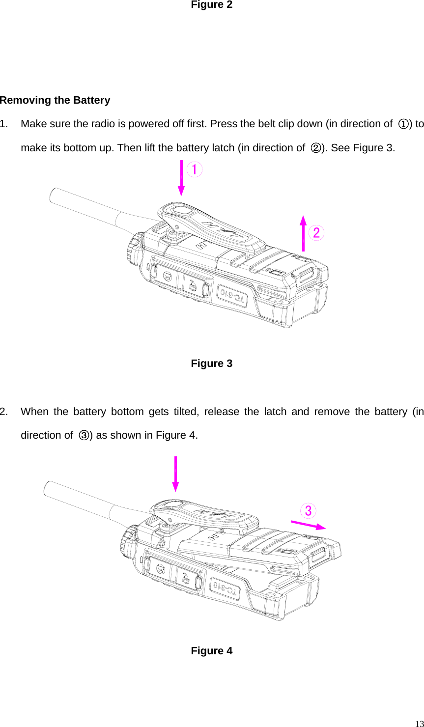   13Figure 2      Removing the Battery   1.  Make sure the radio is powered off first. Press the belt clip down (in direction of  ①) to make its bottom up. Then lift the battery latch (in direction of  ②). See Figure 3.           Figure 3    2.  When the battery bottom gets tilted, release the latch and remove the battery (in direction of  ③) as shown in Figure 4.           Figure 4    321