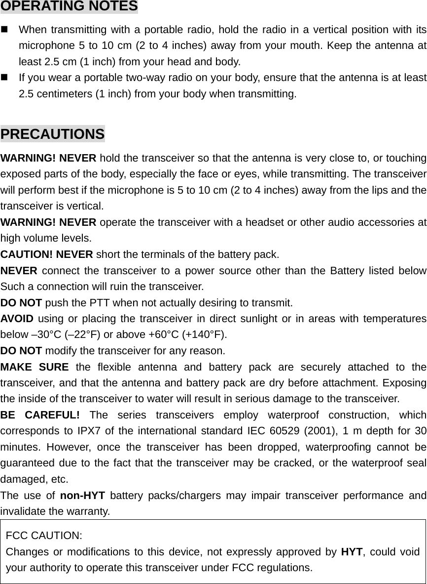OPERATING NOTES   When transmitting with a portable radio, hold the radio in a vertical position with its microphone 5 to 10 cm (2 to 4 inches) away from your mouth. Keep the antenna at least 2.5 cm (1 inch) from your head and body.   If you wear a portable two-way radio on your body, ensure that the antenna is at least 2.5 centimeters (1 inch) from your body when transmitting.  PRECAUTIONS WARNING! NEVER hold the transceiver so that the antenna is very close to, or touching exposed parts of the body, especially the face or eyes, while transmitting. The transceiver will perform best if the microphone is 5 to 10 cm (2 to 4 inches) away from the lips and the transceiver is vertical.   WARNING! NEVER operate the transceiver with a headset or other audio accessories at high volume levels.   CAUTION! NEVER short the terminals of the battery pack.   NEVER connect the transceiver to a power source other than the Battery listed below Such a connection will ruin the transceiver.   DO NOT push the PTT when not actually desiring to transmit.   AVOID using or placing the transceiver in direct sunlight or in areas with temperatures below –30°C (–22°F) or above +60°C (+140°F). DO NOT modify the transceiver for any reason.   MAKE SURE the flexible antenna and battery pack are securely attached to the transceiver, and that the antenna and battery pack are dry before attachment. Exposing the inside of the transceiver to water will result in serious damage to the transceiver. BE CAREFUL! The series transceivers employ waterproof construction, which corresponds to IPX7 of the international standard IEC 60529 (2001), 1 m depth for 30 minutes. However, once the transceiver has been dropped, waterproofing cannot be guaranteed due to the fact that the transceiver may be cracked, or the waterproof seal damaged, etc. The use of non-HYT battery packs/chargers may impair transceiver performance and invalidate the warranty.   FCC CAUTION: Changes or modifications to this device, not expressly approved by HYT, could void your authority to operate this transceiver under FCC regulations.  