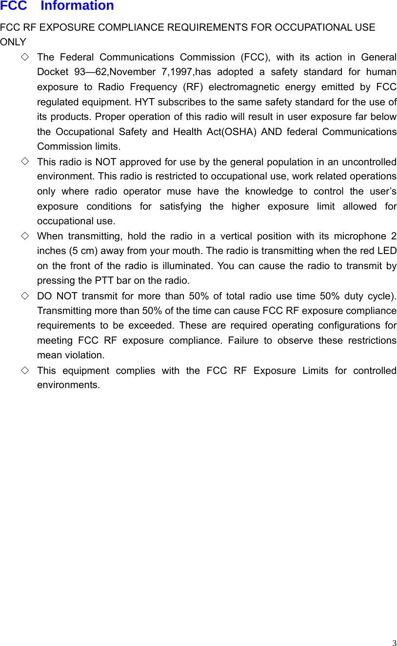   3 FCC  Information FCC RF EXPOSURE COMPLIANCE REQUIREMENTS FOR OCCUPATIONAL USE ONLY ◇  The Federal Communications Commission (FCC), with its action in General Docket 93—62,November 7,1997,has adopted a safety standard for human exposure to Radio Frequency (RF) electromagnetic energy emitted by FCC regulated equipment. HYT subscribes to the same safety standard for the use of its products. Proper operation of this radio will result in user exposure far below the Occupational Safety and Health Act(OSHA) AND federal Communications Commission limits. ◇  This radio is NOT approved for use by the general population in an uncontrolled environment. This radio is restricted to occupational use, work related operations only where radio operator muse have the knowledge to control the user’s exposure conditions for satisfying the higher exposure limit allowed for occupational use. ◇  When transmitting, hold the radio in a vertical position with its microphone 2 inches (5 cm) away from your mouth. The radio is transmitting when the red LED on the front of the radio is illuminated. You can cause the radio to transmit by pressing the PTT bar on the radio. ◇  DO NOT transmit for more than 50% of total radio use time 50% duty cycle). Transmitting more than 50% of the time can cause FCC RF exposure compliance requirements to be exceeded. These are required operating configurations for meeting FCC RF exposure compliance. Failure to observe these restrictions mean violation. ◇  This equipment complies with the FCC RF Exposure Limits for controlled environments.         