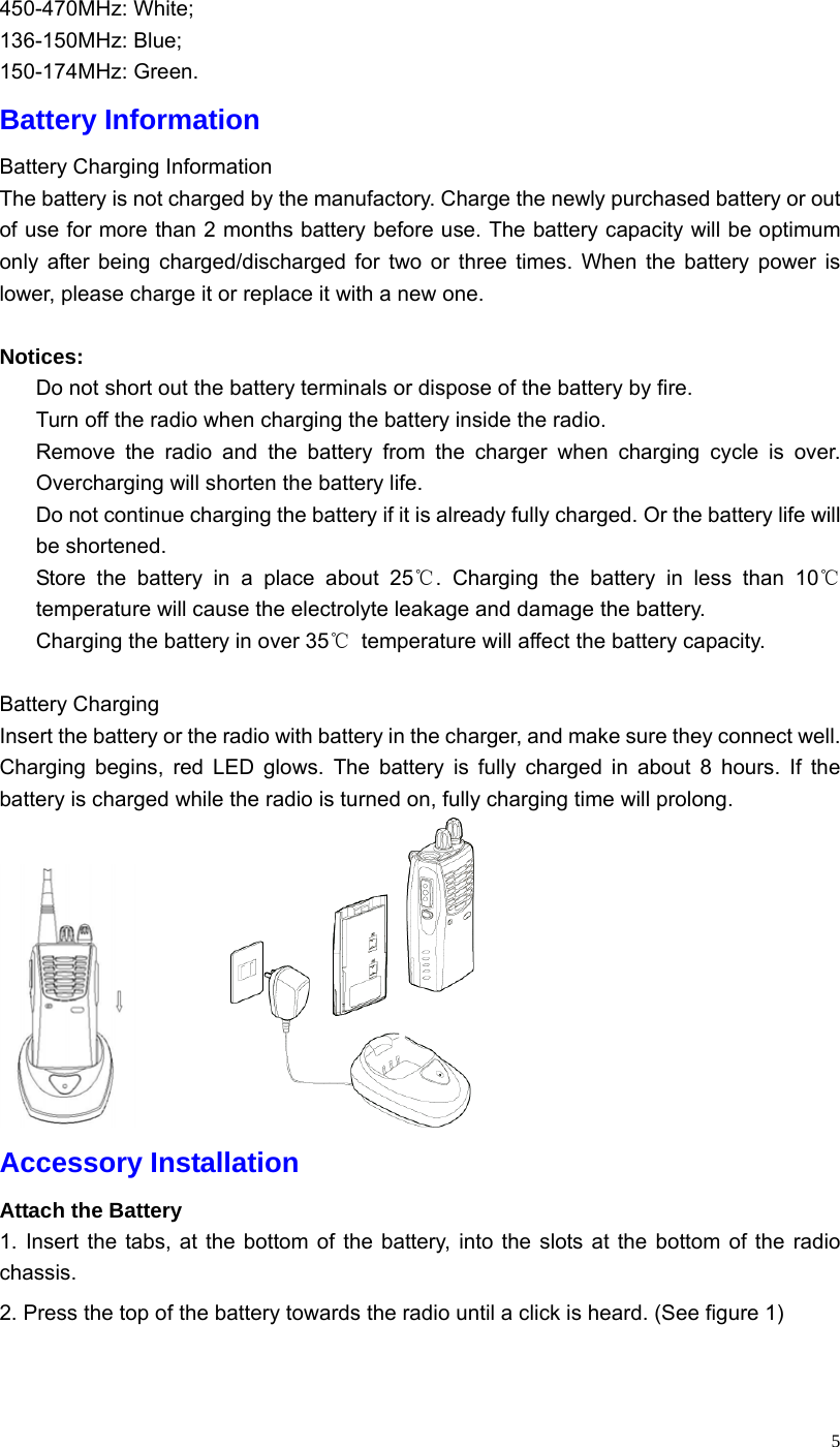   5450-470MHz: White; 136-150MHz: Blue; 150-174MHz: Green. Battery Information Battery Charging Information The battery is not charged by the manufactory. Charge the newly purchased battery or out of use for more than 2 months battery before use. The battery capacity will be optimum only after being charged/discharged for two or three times. When the battery power is lower, please charge it or replace it with a new one.  Notices:   Do not short out the battery terminals or dispose of the battery by fire.     Turn off the radio when charging the battery inside the radio.   Remove the radio and the battery from the charger when charging cycle is over. Overcharging will shorten the battery life.   Do not continue charging the battery if it is already fully charged. Or the battery life will be shortened.   Store the battery in a place about 25℃. Charging the battery in less than 10℃ temperature will cause the electrolyte leakage and damage the battery.   Charging the battery in over 35℃  temperature will affect the battery capacity.  Battery Charging Insert the battery or the radio with battery in the charger, and make sure they connect well. Charging begins, red LED glows. The battery is fully charged in about 8 hours. If the battery is charged while the radio is turned on, fully charging time will prolong.            Accessory Installation Attach the Battery 1. Insert the tabs, at the bottom of the battery, into the slots at the bottom of the radio chassis. 2. Press the top of the battery towards the radio until a click is heard. (See figure 1) 