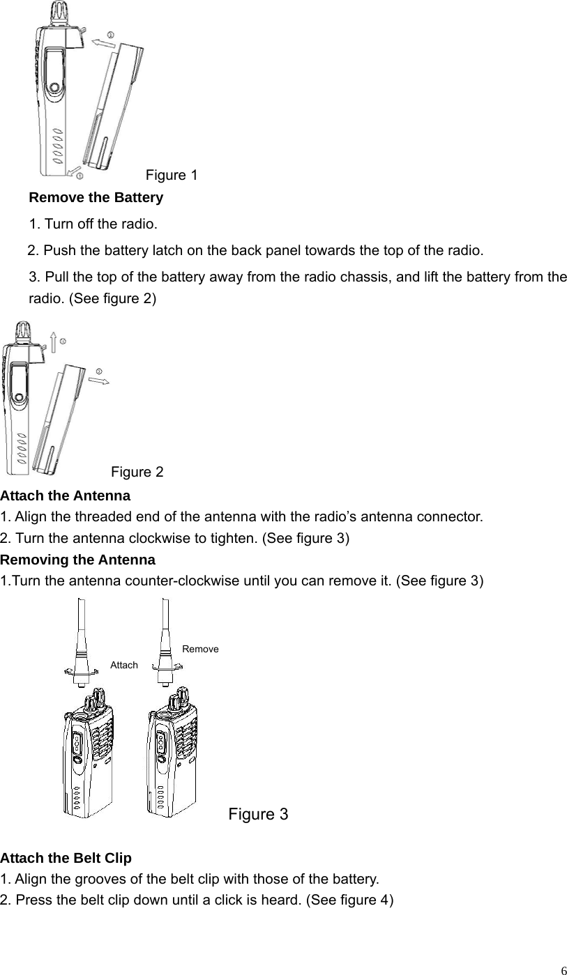   6Figure 1 Remove the Battery 1. Turn off the radio. 2. Push the battery latch on the back panel towards the top of the radio. 3. Pull the top of the battery away from the radio chassis, and lift the battery from the radio. (See figure 2) Figure 2 Attach the Antenna 1. Align the threaded end of the antenna with the radio’s antenna connector. 2. Turn the antenna clockwise to tighten. (See figure 3) Removing the Antenna   1.Turn the antenna counter-clockwise until you can remove it. (See figure 3)   Attach Remove Figure 3                           Attach the Belt Clip 1. Align the grooves of the belt clip with those of the battery.                   2. Press the belt clip down until a click is heard. (See figure 4)  