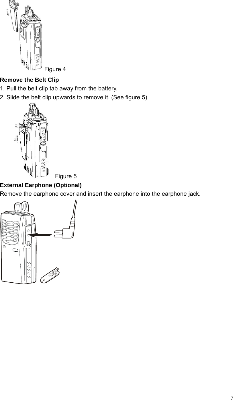   7Figure 4 Remove the Belt Clip   1. Pull the belt clip tab away from the battery. 2. Slide the belt clip upwards to remove it. (See figure 5)  Figure 5 External Earphone (Optional) Remove the earphone cover and insert the earphone into the earphone jack.  