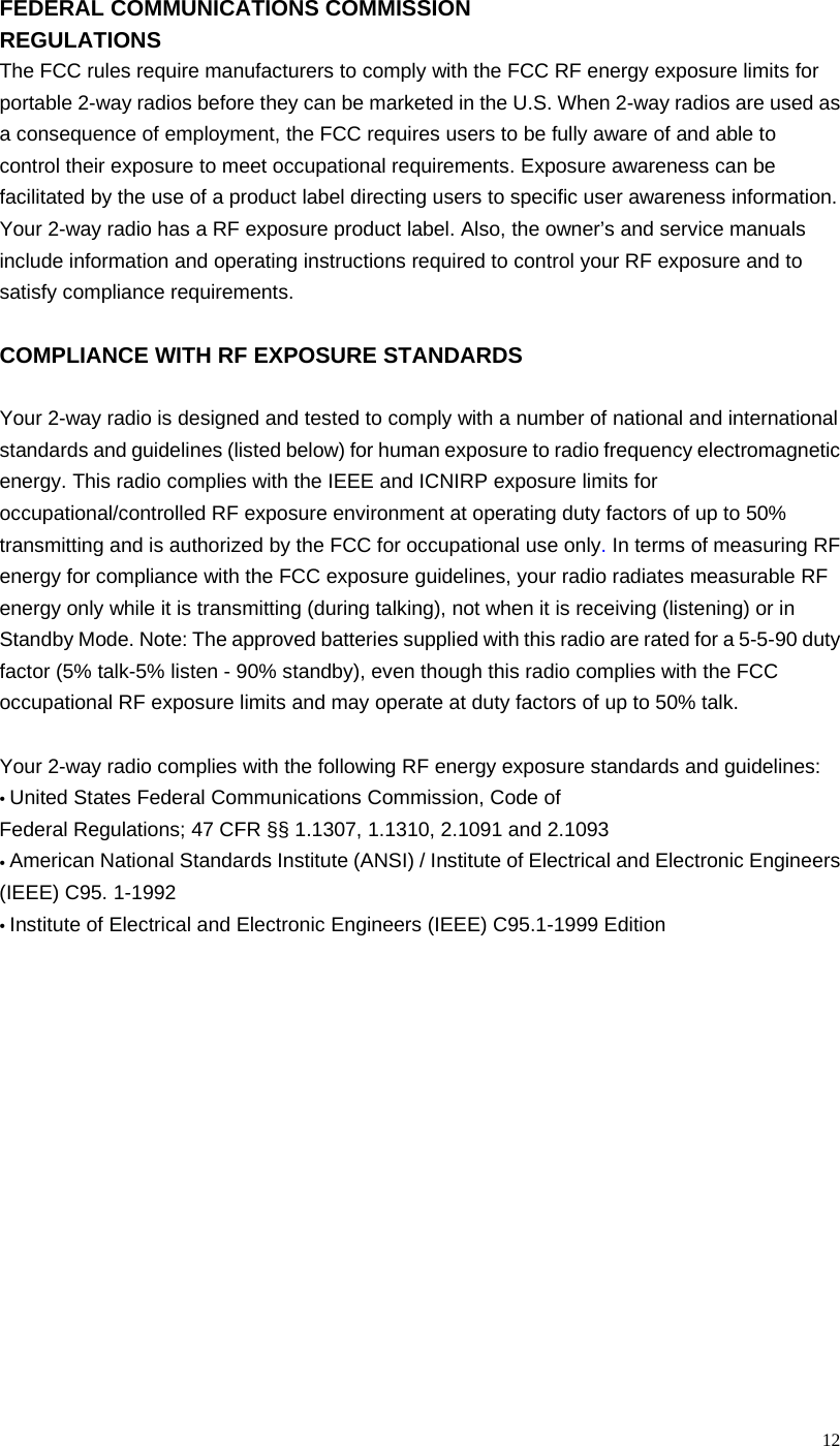  12FEDERAL COMMUNICATIONS COMMISSION REGULATIONS The FCC rules require manufacturers to comply with the FCC RF energy exposure limits for portable 2-way radios before they can be marketed in the U.S. When 2-way radios are used as a consequence of employment, the FCC requires users to be fully aware of and able to control their exposure to meet occupational requirements. Exposure awareness can be facilitated by the use of a product label directing users to specific user awareness information. Your 2-way radio has a RF exposure product label. Also, the owner’s and service manuals include information and operating instructions required to control your RF exposure and to satisfy compliance requirements.  COMPLIANCE WITH RF EXPOSURE STANDARDS  Your 2-way radio is designed and tested to comply with a number of national and international standards and guidelines (listed below) for human exposure to radio frequency electromagnetic energy. This radio complies with the IEEE and ICNIRP exposure limits for occupational/controlled RF exposure environment at operating duty factors of up to 50% transmitting and is authorized by the FCC for occupational use only. In terms of measuring RF energy for compliance with the FCC exposure guidelines, your radio radiates measurable RF energy only while it is transmitting (during talking), not when it is receiving (listening) or in Standby Mode. Note: The approved batteries supplied with this radio are rated for a 5-5-90 duty factor (5% talk-5% listen - 90% standby), even though this radio complies with the FCC occupational RF exposure limits and may operate at duty factors of up to 50% talk.  Your 2-way radio complies with the following RF energy exposure standards and guidelines: • United States Federal Communications Commission, Code of Federal Regulations; 47 CFR §§ 1.1307, 1.1310, 2.1091 and 2.1093 • American National Standards Institute (ANSI) / Institute of Electrical and Electronic Engineers (IEEE) C95. 1-1992 • Institute of Electrical and Electronic Engineers (IEEE) C95.1-1999 Edition  