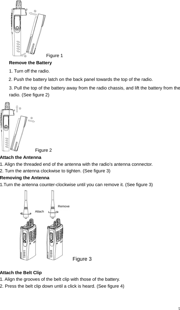   5Figure 1 Remove the Battery 1. Turn off the radio. 2. Push the battery latch on the back panel towards the top of the radio. 3. Pull the top of the battery away from the radio chassis, and lift the battery from the radio. (See figure 2) Figure 2 Attach the Antenna 1. Align the threaded end of the antenna with the radio’s antenna connector. 2. Turn the antenna clockwise to tighten. (See figure 3) Removing the Antenna   1.Turn the antenna counter-clockwise until you can remove it. (See figure 3)   AttachRemove Figure 3                           Attach the Belt Clip 1. Align the grooves of the belt clip with those of the battery.          2. Press the belt clip down until a click is heard. (See figure 4)  