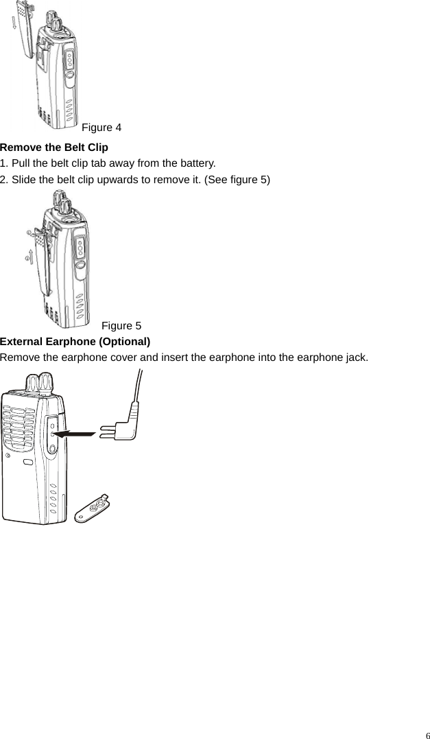   6Figure 4 Remove the Belt Clip   1. Pull the belt clip tab away from the battery. 2. Slide the belt clip upwards to remove it. (See figure 5)  Figure 5 External Earphone (Optional) Remove the earphone cover and insert the earphone into the earphone jack.  