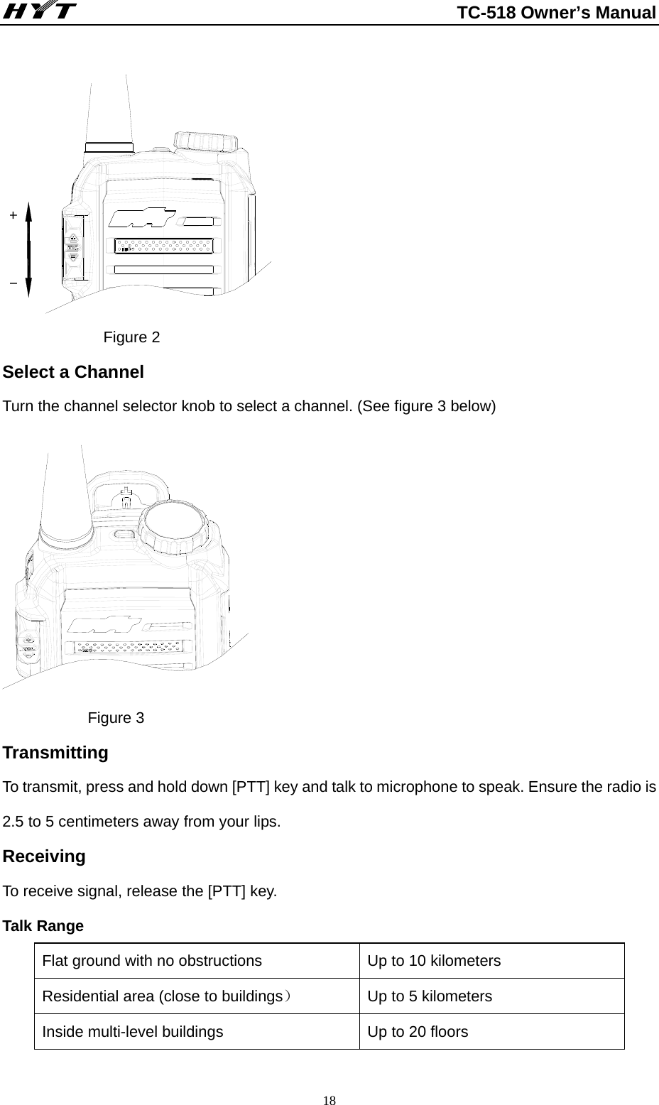                                                          TC-518 Owner’s Manual  18 -+              Figure 2 Select a Channel     Turn the channel selector knob to select a channel. (See figure 3 below)               Figure 3 Transmitting To transmit, press and hold down [PTT] key and talk to microphone to speak. Ensure the radio is 2.5 to 5 centimeters away from your lips.   Receiving To receive signal, release the [PTT] key.     Talk Range Flat ground with no obstructions  Up to 10 kilometers   Residential area (close to buildings） Up to 5 kilometers   Inside multi-level buildings  Up to 20 floors 