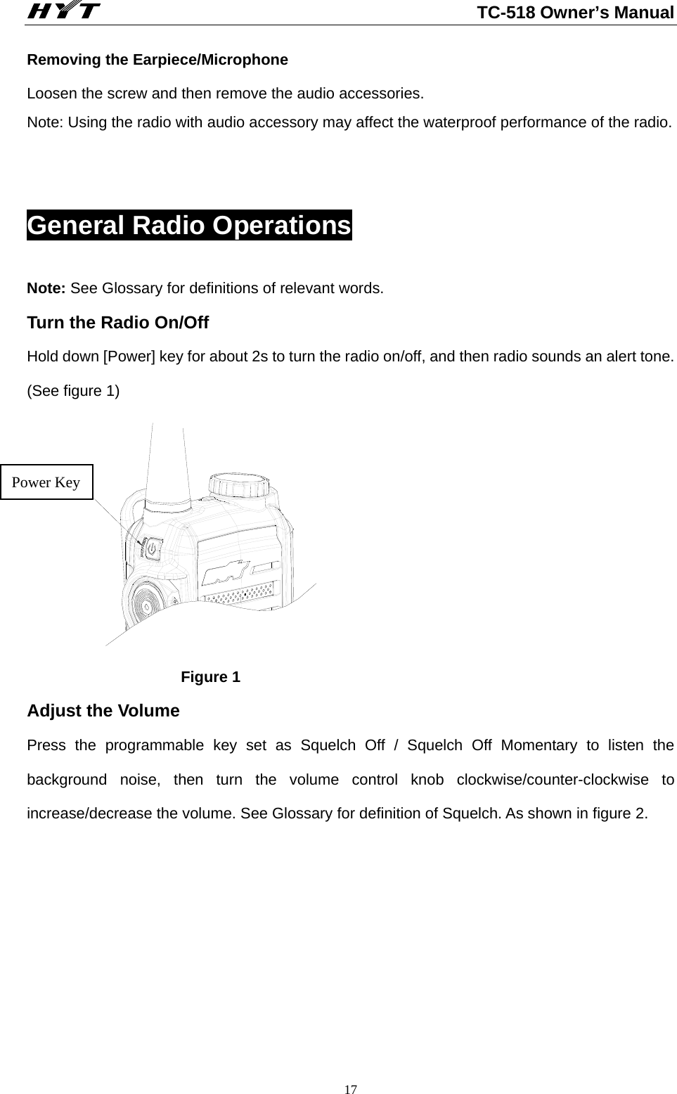                                                          TC-518 Owner’s Manual  17Removing the Earpiece/Microphone Loosen the screw and then remove the audio accessories.     Note: Using the radio with audio accessory may affect the waterproof performance of the radio.  General Radio Operations Note: See Glossary for definitions of relevant words.         Turn the Radio On/Off Hold down [Power] key for about 2s to turn the radio on/off, and then radio sounds an alert tone. (See figure 1) POWER按键                     Figure 1 Adjust the Volume       Press the programmable key set as Squelch Off / Squelch Off Momentary to listen the background noise, then turn the volume control knob clockwise/counter-clockwise to increase/decrease the volume. See Glossary for definition of Squelch. As shown in figure 2.    Power Key 