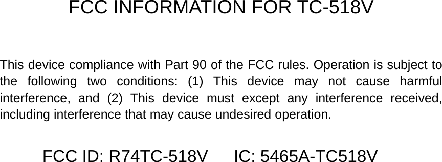  FCC INFORMATION FOR TC-518V  This device compliance with Part 90 of the FCC rules. Operation is subject to the following two conditions: (1) This device may not cause harmful interference, and (2) This device must except any interference received, including interference that may cause undesired operation. FCC ID: R74TC-518V      IC: 5465A-TC518V 
