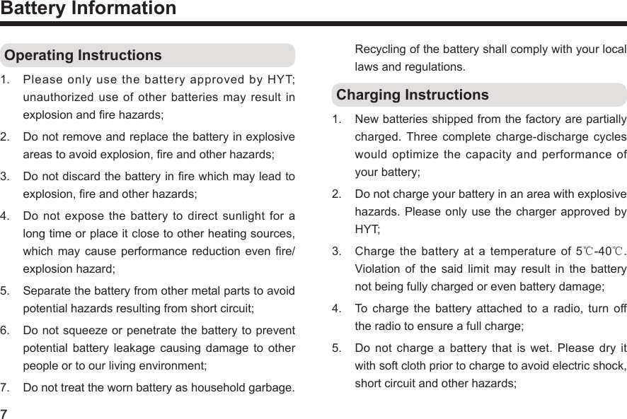7Battery Information Operating Instructions1.  Please only use the battery approved by HYT; unauthorized use of other  batteries  may  result  in explosion and re hazards; 2.  Do not remove and replace the battery in explosive areas to avoid explosion, re and other hazards;3.  Do not discard the battery in re which may lead to explosion, re and other hazards; 4.  Do  not  expose  the  battery  to  direct  sunlight  for  a long time or place it close to other heating sources, which  may cause  performance  reduction even  re/explosion hazard; 5.  Separate the battery from other metal parts to avoid potential hazards resulting from short circuit; 6.  Do not squeeze or penetrate the battery to prevent potential  battery  leakage  causing  damage  to  other people or to our living environment; 7.  Do not treat the worn battery as household garbage. Recycling of the battery shall comply with your local laws and regulations.  Charging Instructions1.  New batteries shipped from the factory are partially charged. Three  complete  charge-discharge  cycles would  optimize  the  capacity  and  performance  of your battery; 2.  Do not charge your battery in an area with explosive hazards. Please  only use  the charger approved  by HYT; 3.  Charge  the battery at  a  temperature of 5℃-40℃. Violation  of  the  said  limit  may  result  in  the  battery not being fully charged or even battery damage; 4.  To charge  the  battery  attached  to a  radio,  turn  off the radio to ensure a full charge; 5.  Do  not charge  a battery  that is  wet. Please  dry it with soft cloth prior to charge to avoid electric shock, short circuit and other hazards; 