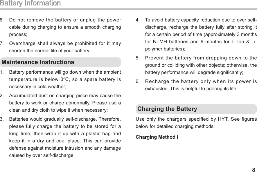 8Battery Information6.  Do not  remove the battery or  unplug the power cable during charging to ensure a smooth charging process; 7.  Overcharge shall always be prohibited for it may shorten the normal life of your battery.  Maintenance Instructions 1.  Battery performance will go down when the ambient temperature  is below 0oC, so  a spare battery is necessary in cold weather; 2.  Accumulated dust on charging piece may cause the battery to work or charge abnormally. Please use a clean and dry cloth to wipe it when necessary; 3.  Batteries would gradually self-discharge. Therefore, please  fully  charge  the  battery  to  be  stored  for  a long time; then wrap it up  with  a  plastic  bag and keep it in a dry  and  cool  place. This can provide defense against moisture intrusion and any damage caused by over self-discharge. 4.  To avoid battery capacity reduction due to over self-discharge,  recharge the  battery  fully  after  storing  it for a certain period of time (approximately 3 months for Ni-MH batteries  and 6 months for  Li-Ion &amp; Li-polymer batteries); 5.  Prevent  the  battery  from  dropping  down  to  the ground or colliding with other objects; otherwise, the battery performance will degrade signicantly; 6.  Recharge the battery only when its power is exhausted. This is helpful to prolong its life.  Charging the BatteryUse only the chargers specified by HYT. See figures below for detailed charging methods: Charging Method I 