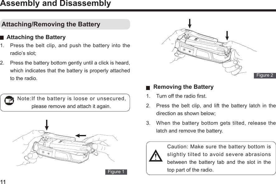 11Assembly and Disassembly Attaching/Removing the Battery   Attaching the Battery1.  Press  the  belt  clip,  and  push  the  battery  into  the radio’s slot; 2.  Press the battery bottom gently until a click is heard, which indicates that the battery is properly attached to the radio.   Figure 1  Note:If  the  battery  is  loose  or  unsecured, please remove and attach it again.   Figure 2    Removing the Battery 1.  Turn off the radio rst. 2.  Press  the  belt  clip,  and  lift  the  battery  latch  in  the direction as shown below; 3.  When the battery bottom gets tilted, release the latch and remove the battery. Caution:  Make  sure  the  battery  bottom  is slightly tilted to avoid severe abrasions between  the  battery  tab  and  the  slot  in  the top part of the radio. 