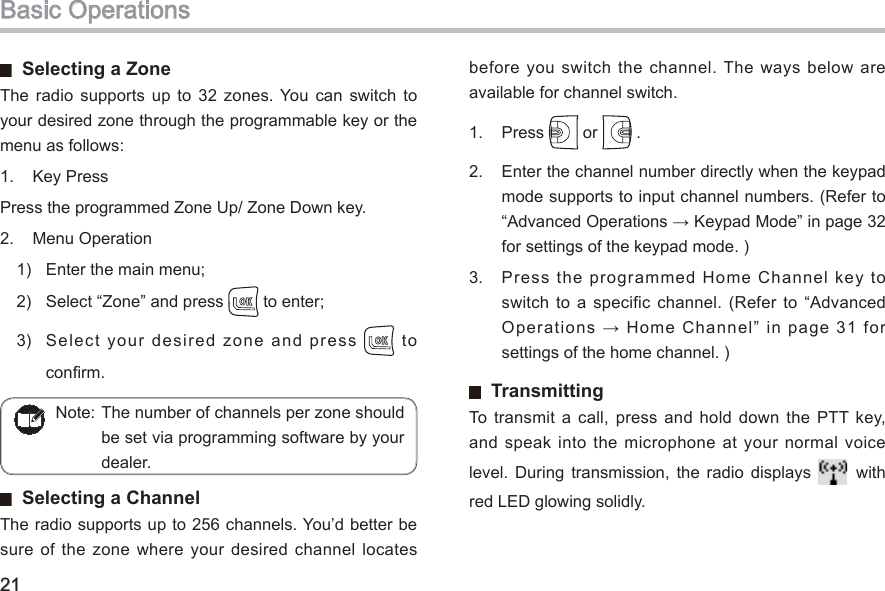 21  Selecting a ZoneThe  radio supports  up  to  32  zones. You can  switch  to your desired zone through the programmable key or the menu as follows: 1.  Key Press Press the programmed Zone Up/ Zone Down key. 2.  Menu Operation 1)  Enter the main menu; 2)  Select “Zone” and press   to enter; 3)  Sele c t  your  desired  zone  and  press    to conrm.   Selecting a Channel The radio supports up to 256 channels. You’d better be sure of the zone where  your  desired  channel  locates before you switch the channel. The ways below  are available for channel switch. 1.  Press   or   . 2.  Enter the channel number directly when the keypad mode supports to input channel numbers. (Refer to “Advanced Operations → Keypad Mode” in page 32 for settings of the keypad mode. )3.  Press  the  programmed  Home  Channel  key  to switch  to  a  specific  channel.  (Refer  to  “Advanced Operations → Home Channel” in page 31 for settings of the home channel. )  Transmitting To  transmit a  call,  press and  hold down the  PTT  key, and speak into the microphone at your normal voice level.  During  transmission,  the  radio  displays    with red LED glowing solidly. Note: The number of channels per zone should be set via programming software by your dealer. Basic Operations