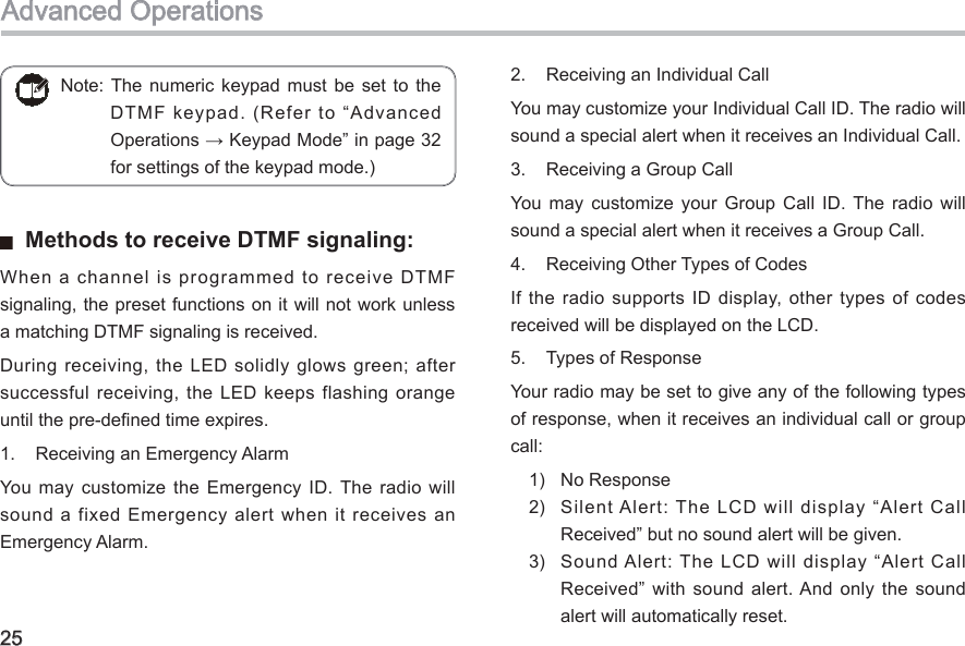 25  Methods to receive DTMF signaling: When a channel is programmed to receive DTMF signaling, the preset functions on it will not work unless a matching DTMF signaling is received. During receiving, the LED solidly glows green; after successful receiving, the LED keeps flashing orange until the pre-dened time expires. 1.  Receiving an Emergency Alarm You  may  customize the Emergency  ID. The  radio  will sound a fixed  Emergency alert when  it receives an Emergency Alarm. 2.  Receiving an Individual CallYou may customize your Individual Call ID. The radio will sound a special alert when it receives an Individual Call. 3.  Receiving a Group CallYou  may  customize  your  Group  Call  ID.  The  radio  will sound a special alert when it receives a Group Call. 4.  Receiving Other Types of Codes If the radio supports ID display, other  types  of  codes received will be displayed on the LCD. 5.  Types of ResponseYour radio may be set to give any of the following types of response, when it receives an individual call or group call: 1)  No Response2)  Silent Alert: The LCD will display “Alert Call Received” but no sound alert will be given. 3)  Sound Alert: The LCD will display “Alert Call Received”  with  sound  alert. And  only  the  sound alert will automatically reset. Note: The  numeric  keypad  must be  set  to  the DTMF keypad. (Refer to “Advanced Operations → Keypad Mode” in page 32 for settings of the keypad mode.)Advanced Operations