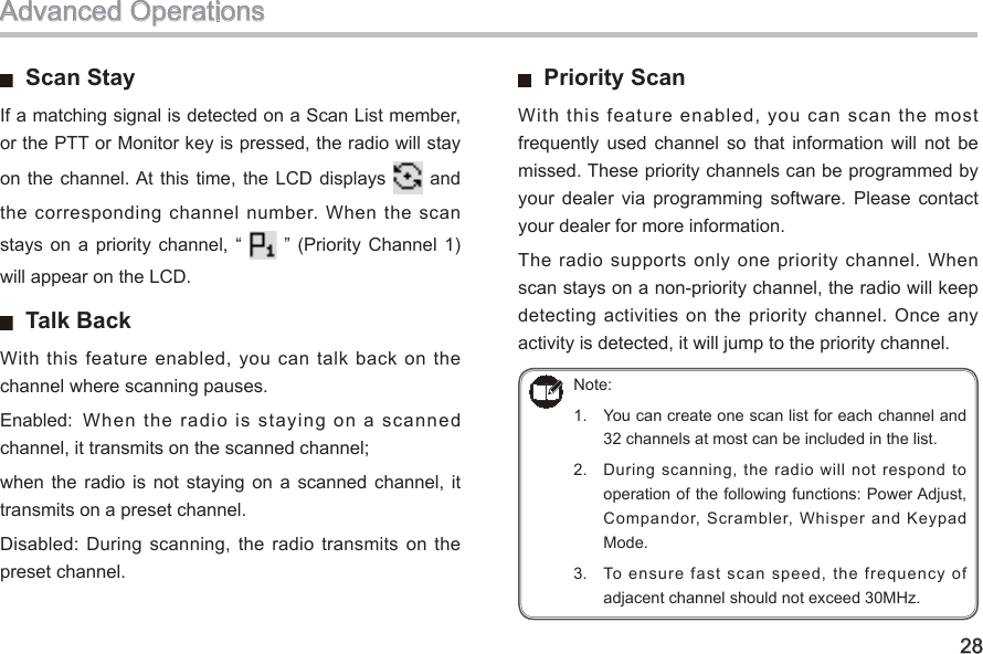 28  Scan StayIf a matching signal is detected on a Scan List member, or the PTT or Monitor key is pressed, the radio will stay on the  channel. At this time,  the LCD displays   and the  corresponding channel number.  When the scan stays  on a  priority  channel,  “    ” (Priority  Channel  1) will appear on the LCD.   Talk Back With  this feature enabled, you can talk back on the channel where scanning pauses. Enabled:  When  the  radio  is  staying  on  a  scanned channel, it transmits on the scanned channel; when  the radio  is  not  staying  on  a  scanned channel,  it transmits on a preset channel. Disabled: During  scanning, the  radio transmits  on the preset channel.   Priority Scan With this feature enabled, you can scan the most frequently  used  channel  so  that  information  will  not  be missed. These priority channels can be programmed by your  dealer via  programming  software.  Please contact your dealer for more information. The  radio  supports only one  priority  channel. When scan stays on a non-priority channel, the radio will keep detecting activities on the priority channel.  Once  any activity is detected, it will jump to the priority channel. Advanced OperationsNote: 1.  You can create one scan list for each channel and 32 channels at most can be included in the list. 2.  During  scanning, the  radio will  not respond to operation of the following functions: Power Adjust, Compandor, Scrambler, Whisper and Keypad Mode. 3.  To ensure fast scan speed, the frequency of adjacent channel should not exceed 30MHz. 