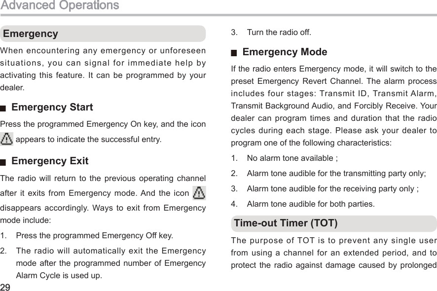 29 EmergencyWhen encountering any emergency or unforeseen situations, you can signal for immediate help by activating  this  feature.  It  can  be  programmed  by  your dealer.   Emergency StartPress the programmed Emergency On key, and the icon    appears to indicate the successful entry.   Emergency ExitThe  radio  will  return  to  the  previous  operating  channel after it  exits  from Emergency  mode. And  the  icon   disappears accordingly.  Ways  to exit  from Emergency mode include: 1.  Press the programmed Emergency Off key. 2.  The radio will  automatically exit the Emergency mode after the  programmed  number of Emergency Alarm Cycle is used up. Advanced Operations3.  Turn the radio off.   Emergency ModeIf the radio enters Emergency mode, it will switch to the preset  Emergency  Revert  Channel. The  alarm  process includes four stages: Transmit ID, Transmit Alarm, Transmit Background Audio, and Forcibly Receive. Your dealer  can  program  times  and  duration  that  the  radio cycles during each stage. Please ask your dealer to program one of the following characteristics: 1.  No alarm tone available ;2.  Alarm tone audible for the transmitting party only;3.  Alarm tone audible for the receiving party only ;4.  Alarm tone audible for both parties.  Time-out Timer (TOT) The purpose of TOT is to prevent any single user from using a channel for an extended period, and  to protect  the radio  against  damage  caused  by  prolonged 