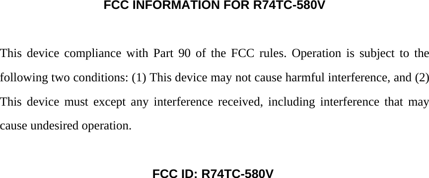 FCC INFORMATION FOR R74TC-580V  This device compliance with Part 90 of the FCC rules. Operation is subject to the following two conditions: (1) This device may not cause harmful interference, and (2) This device must except any interference received, including interference that may cause undesired operation.     FCC ID: R74TC-580V  