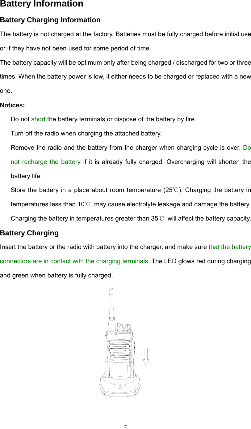  7Battery Information Battery Charging Information The battery is not charged at the factory. Batteries must be fully charged before initial use or if they have not been used for some period of time. The battery capacity will be optimum only after being charged / discharged for two or three times. When the battery power is low, it either needs to be charged or replaced with a new one. Notices:   Do not short the battery terminals or dispose of the battery by fire.     Turn off the radio when charging the attached battery.   Remove the radio and the battery from the charger when charging cycle is over. Do not recharge the battery if it is already fully charged. Overcharging will shorten the battery life.   Store the battery in a place about room temperature (25℃). Charging the battery in temperatures less than 10℃  may cause electrolyte leakage and damage the battery.   Charging the battery in temperatures greater than 35℃  will affect the battery capacity. Battery Charging Insert the battery or the radio with battery into the charger, and make sure that the battery connectors are in contact with the charging terminals. The LED glows red during charging and green when battery is fully charged.   
