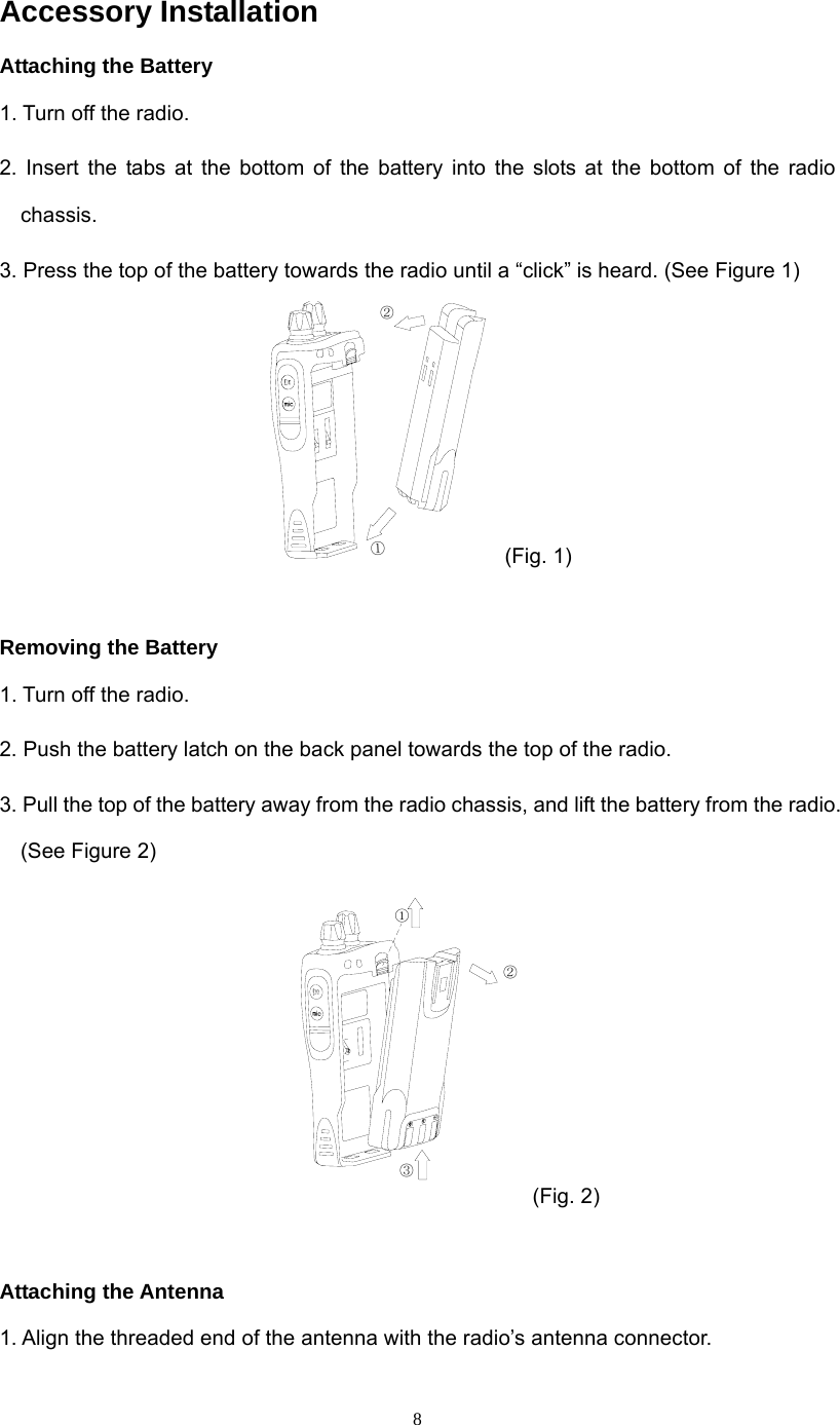  8Accessory Installation Attaching the Battery 1. Turn off the radio. 2. Insert the tabs at the bottom of the battery into the slots at the bottom of the radio chassis. 3. Press the top of the battery towards the radio until a “click” is heard. (See Figure 1) ①② (Fig. 1)  Removing the Battery 1. Turn off the radio. 2. Push the battery latch on the back panel towards the top of the radio. 3. Pull the top of the battery away from the radio chassis, and lift the battery from the radio. (See Figure 2)  ①②③ (Fig. 2)  Attaching the Antenna 1. Align the threaded end of the antenna with the radio’s antenna connector. 