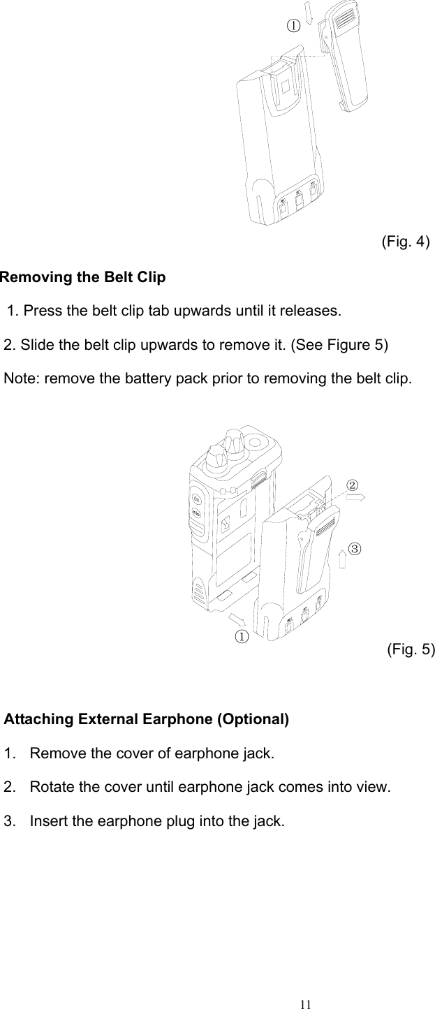  11① (Fig. 4)      Removing the Belt Clip 1. Press the belt clip tab upwards until it releases. 2. Slide the belt clip upwards to remove it. (See Figure 5) Note: remove the battery pack prior to removing the belt clip. ①②③ (Fig. 5)  Attaching External Earphone (Optional) 1.  Remove the cover of earphone jack. 2.  Rotate the cover until earphone jack comes into view. 3.  Insert the earphone plug into the jack. 