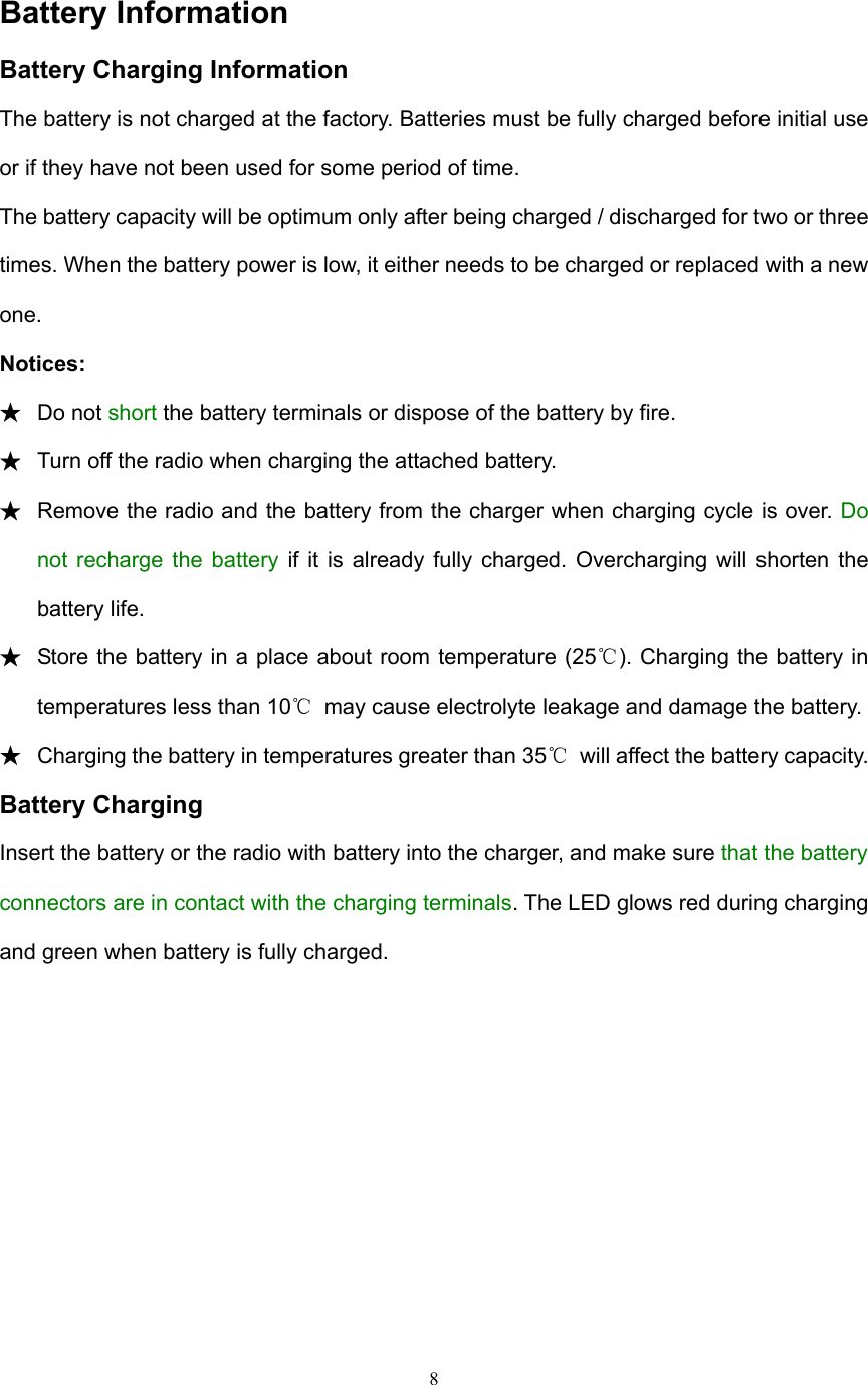  8  Battery Information Battery Charging Information The battery is not charged at the factory. Batteries must be fully charged before initial use or if they have not been used for some period of time. The battery capacity will be optimum only after being charged / discharged for two or three times. When the battery power is low, it either needs to be charged or replaced with a new one. Notices: ★ Do not short the battery terminals or dispose of the battery by fire.   ★ Turn off the radio when charging the attached battery. ★ Remove the radio and the battery from the charger when charging cycle is over. Do not recharge the battery if it is already fully charged. Overcharging will shorten the battery life. ★ Store the battery in a place about room temperature (25℃). Charging the battery in temperatures less than 10℃  may cause electrolyte leakage and damage the battery. ★ Charging the battery in temperatures greater than 35℃  will affect the battery capacity. Battery Charging Insert the battery or the radio with battery into the charger, and make sure that the battery connectors are in contact with the charging terminals. The LED glows red during charging and green when battery is fully charged. 