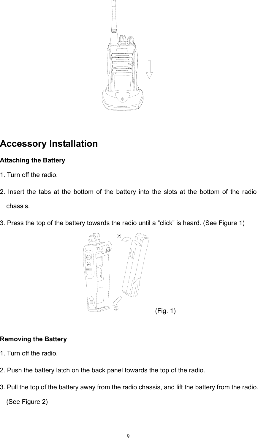  9  Accessory Installation Attaching the Battery 1. Turn off the radio. 2. Insert the tabs at the bottom of the battery into the slots at the bottom of the radio chassis. 3. Press the top of the battery towards the radio until a “click” is heard. (See Figure 1) ①② (Fig. 1)  Removing the Battery 1. Turn off the radio. 2. Push the battery latch on the back panel towards the top of the radio. 3. Pull the top of the battery away from the radio chassis, and lift the battery from the radio. (See Figure 2) 
