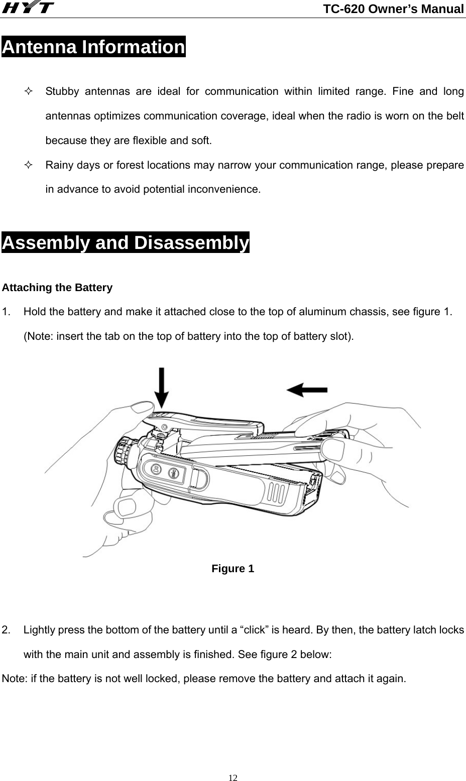                                                          TC-620 Owner’s Manual  12Antenna Information   Stubby antennas are ideal for communication within limited range. Fine and long antennas optimizes communication coverage, ideal when the radio is worn on the belt because they are flexible and soft.   Rainy days or forest locations may narrow your communication range, please prepare in advance to avoid potential inconvenience.  Assembly and Disassembly Attaching the Battery     1.  Hold the battery and make it attached close to the top of aluminum chassis, see figure 1. (Note: insert the tab on the top of battery into the top of battery slot).         Figure 1   2.  Lightly press the bottom of the battery until a “click” is heard. By then, the battery latch locks with the main unit and assembly is finished. See figure 2 below: Note: if the battery is not well locked, please remove the battery and attach it again.     