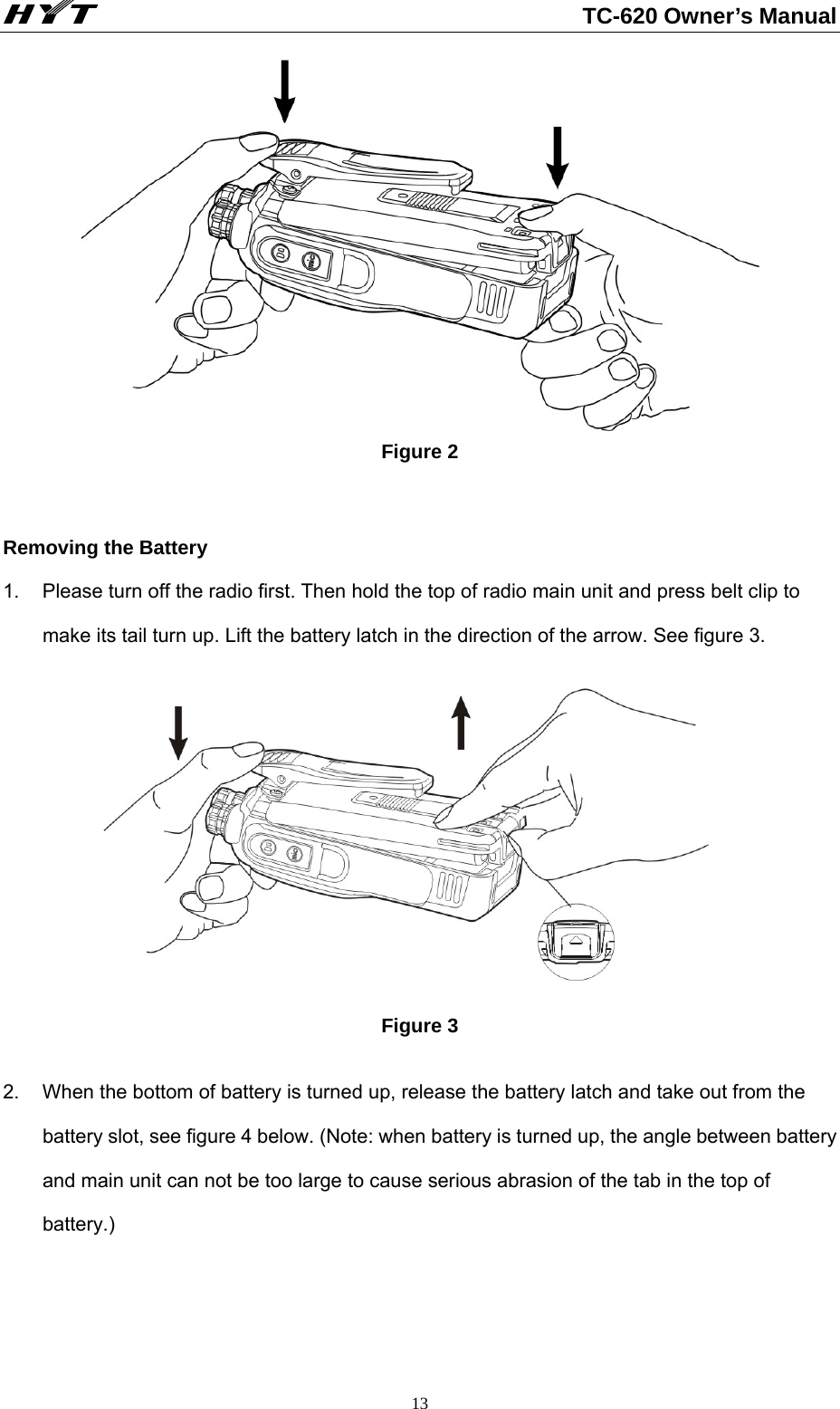                                                          TC-620 Owner’s Manual  13 Figure 2    Removing the Battery 1.  Please turn off the radio first. Then hold the top of radio main unit and press belt clip to make its tail turn up. Lift the battery latch in the direction of the arrow. See figure 3.        Figure 3  2.  When the bottom of battery is turned up, release the battery latch and take out from the battery slot, see figure 4 below. (Note: when battery is turned up, the angle between battery and main unit can not be too large to cause serious abrasion of the tab in the top of battery.)     