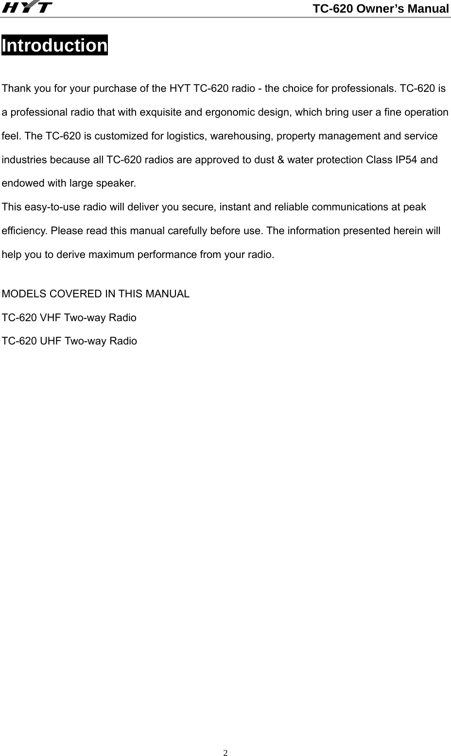                                                          TC-620 Owner’s Manual  2Introduction Thank you for your purchase of the HYT TC-620 radio - the choice for professionals. TC-620 is a professional radio that with exquisite and ergonomic design, which bring user a fine operation feel. The TC-620 is customized for logistics, warehousing, property management and service industries because all TC-620 radios are approved to dust &amp; water protection Class IP54 and endowed with large speaker.   This easy-to-use radio will deliver you secure, instant and reliable communications at peak efficiency. Please read this manual carefully before use. The information presented herein will help you to derive maximum performance from your radio.  MODELS COVERED IN THIS MANUAL TC-620 VHF Two-way Radio TC-620 UHF Two-way Radio                   
