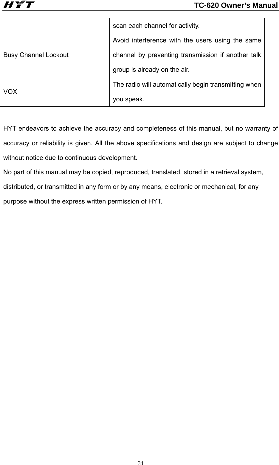                                                          TC-620 Owner’s Manual  34scan each channel for activity.     Busy Channel Lockout Avoid interference with the users using the same channel by preventing transmission if another talk group is already on the air. VOX The radio will automatically begin transmitting when you speak.  HYT endeavors to achieve the accuracy and completeness of this manual, but no warranty of accuracy or reliability is given. All the above specifications and design are subject to change without notice due to continuous development. No part of this manual may be copied, reproduced, translated, stored in a retrieval system, distributed, or transmitted in any form or by any means, electronic or mechanical, for any purpose without the express written permission of HYT.    
