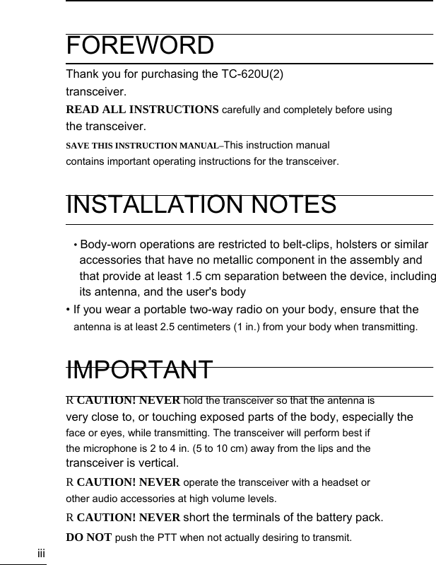                                   iii  FOREWORD Thank you for purchasing the TC-620U(2) transceiver. READ ALL INSTRUCTIONS carefully and completely before using the transceiver. SAVE THIS INSTRUCTION MANUAL–This instruction manual contains important operating instructions for the transceiver.  INSTALLATION NOTES  • Body-worn operations are restricted to belt-clips, holsters or similar   accessories that have no metallic component in the assembly and   that provide at least 1.5 cm separation between the device, including its antenna, and the user&apos;s body • If you wear a portable two-way radio on your body, ensure that the antenna is at least 2.5 centimeters (1 in.) from your body when transmitting.  IMPORTANT R CAUTION! NEVER hold the transceiver so that the antenna is very close to, or touching exposed parts of the body, especially the   face or eyes, while transmitting. The transceiver will perform best if the microphone is 2 to 4 in. (5 to 10 cm) away from the lips and the transceiver is vertical. R CAUTION! NEVER operate the transceiver with a headset or other audio accessories at high volume levels. R CAUTION! NEVER short the terminals of the battery pack. DO NOT push the PTT when not actually desiring to transmit. 