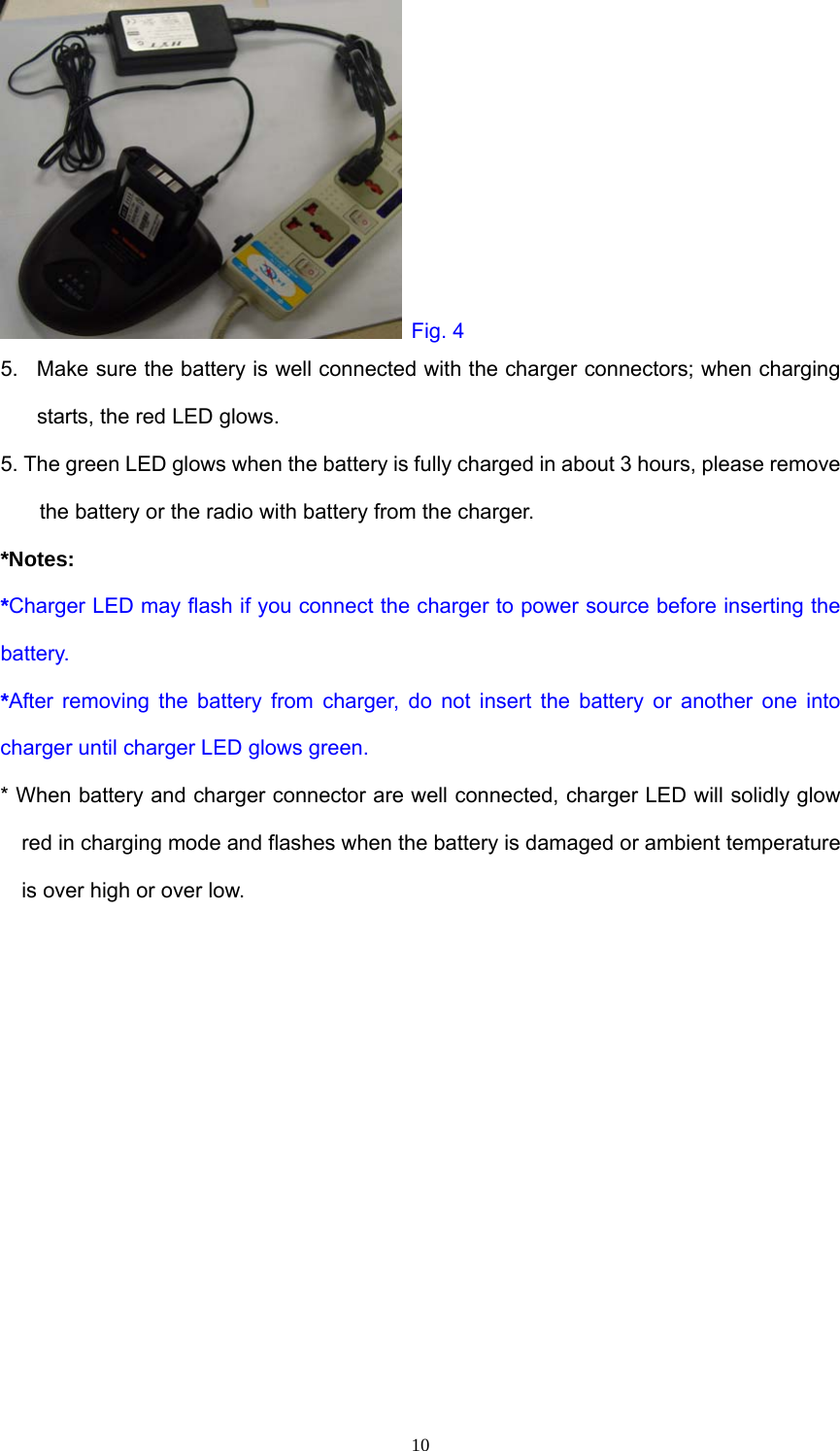  Fig. 4 5.  Make sure the battery is well connected with the charger connectors; when charging starts, the red LED glows. 5. The green LED glows when the battery is fully charged in about 3 hours, please remove the battery or the radio with battery from the charger. *Notes: *Charger LED may flash if you connect the charger to power source before inserting the battery. *After removing the battery from charger, do not insert the battery or another one into charger until charger LED glows green. * When battery and charger connector are well connected, charger LED will solidly glow red in charging mode and flashes when the battery is damaged or ambient temperature is over high or over low.            10
