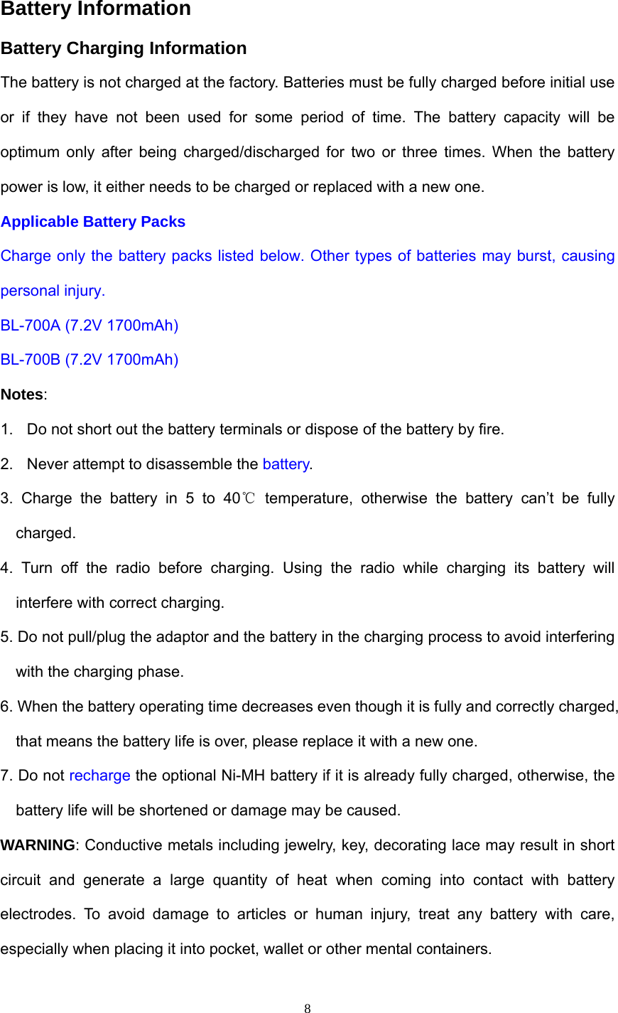  Battery Information   Battery Charging Information The battery is not charged at the factory. Batteries must be fully charged before initial use or if they have not been used for some period of time. The battery capacity will be optimum only after being charged/discharged for two or three times. When the battery power is low, it either needs to be charged or replaced with a new one. Applicable Battery Packs Charge only the battery packs listed below. Other types of batteries may burst, causing personal injury. BL-700A (7.2V 1700mAh) BL-700B (7.2V 1700mAh) Notes: 1.  Do not short out the battery terminals or dispose of the battery by fire. 2.  Never attempt to disassemble the battery. 3. Charge the battery in 5 to 40℃ temperature, otherwise the battery can’t be fully charged. 4. Turn off the radio before charging. Using the radio while charging its battery will interfere with correct charging. 5. Do not pull/plug the adaptor and the battery in the charging process to avoid interfering with the charging phase. 6. When the battery operating time decreases even though it is fully and correctly charged, that means the battery life is over, please replace it with a new one. 7. Do not recharge the optional Ni-MH battery if it is already fully charged, otherwise, the battery life will be shortened or damage may be caused. WARNING: Conductive metals including jewelry, key, decorating lace may result in short circuit and generate a large quantity of heat when coming into contact with battery electrodes. To avoid damage to articles or human injury, treat any battery with care, especially when placing it into pocket, wallet or other mental containers.  8
