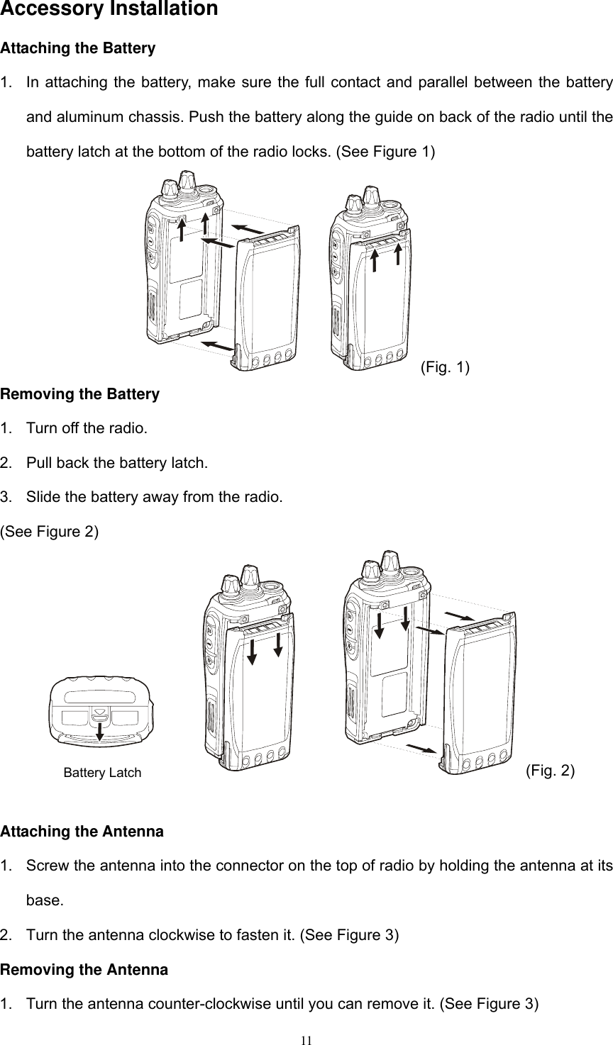  11Accessory Installation Attaching the Battery 1.  In attaching the battery, make sure the full contact and parallel between the battery and aluminum chassis. Push the battery along the guide on back of the radio until the battery latch at the bottom of the radio locks. (See Figure 1)  (Fig. 1) Removing the Battery 1.  Turn off the radio. 2.  Pull back the battery latch. 3.  Slide the battery away from the radio. (See Figure 2)   (Fig. 2)  Attaching the Antenna 1.  Screw the antenna into the connector on the top of radio by holding the antenna at its base. 2.  Turn the antenna clockwise to fasten it. (See Figure 3) Removing the Antenna 1.  Turn the antenna counter-clockwise until you can remove it. (See Figure 3) Battery Latch 