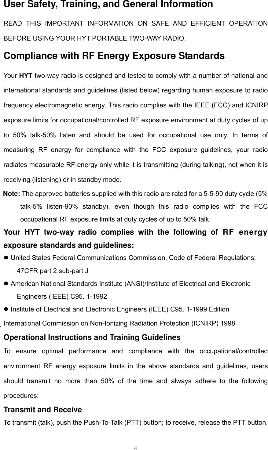  4User Safety, Training, and General Information READ THIS IMPORTANT INFORMATION ON SAFE AND EFFICIENT OPERATION BEFORE USING YOUR HYT PORTABLE TWO-WAY RADIO. Compliance with RF Energy Exposure Standards Your HYT two-way radio is designed and tested to comply with a number of national and international standards and guidelines (listed below) regarding human exposure to radio frequency electromagnetic energy. This radio complies with the IEEE (FCC) and ICNIRP exposure limits for occupational/controlled RF exposure environment at duty cycles of up to 50% talk-50% listen and should be used for occupational use only. In terms of measuring RF energy for compliance with the FCC exposure guidelines, your radio radiates measurable RF energy only while it is transmitting (during talking), not when it is receiving (listening) or in standby mode. Note: The approved batteries supplied with this radio are rated for a 5-5-90 duty cycle (5% talk-5% listen-90% standby), even though this radio complies with the FCC occupational RF exposure limits at duty cycles of up to 50% talk. Your HYT two-way radio complies with the following of RF energy exposure standards and guidelines:  United States Federal Communications Commission, Code of Federal Regulations; 47CFR part 2 sub-part J  American National Standards Institute (ANSI)/Institute of Electrical and Electronic Engineers (IEEE) C95. 1-1992  Institute of Electrical and Electronic Engineers (IEEE) C95. 1-1999 Edition International Commission on Non-Ionizing Radiation Protection (ICNIRP) 1998 Operational Instructions and Training Guidelines To ensure optimal performance and compliance with the occupational/controlled environment RF energy exposure limits in the above standards and guidelines, users should transmit no more than 50% of the time and always adhere to the following procedures: Transmit and Receive To transmit (talk), push the Push-To-Talk (PTT) button; to receive, release the PTT button. 