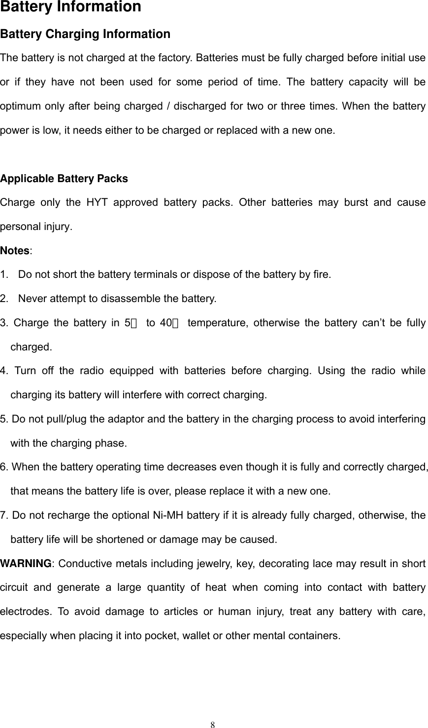  8Battery Information   Battery Charging Information The battery is not charged at the factory. Batteries must be fully charged before initial use or if they have not been used for some period of time. The battery capacity will be optimum only after being charged / discharged for two or three times. When the battery power is low, it needs either to be charged or replaced with a new one.  Applicable Battery Packs Charge only the HYT approved battery packs. Other batteries may burst and cause personal injury. Notes: 1.  Do not short the battery terminals or dispose of the battery by fire. 2.  Never attempt to disassemble the battery. 3. Charge the battery in 5℃ to 40  temperature, otherwise the battery can’t be fully ℃charged. 4. Turn off the radio equipped with batteries before charging. Using the radio while charging its battery will interfere with correct charging. 5. Do not pull/plug the adaptor and the battery in the charging process to avoid interfering with the charging phase. 6. When the battery operating time decreases even though it is fully and correctly charged, that means the battery life is over, please replace it with a new one. 7. Do not recharge the optional Ni-MH battery if it is already fully charged, otherwise, the battery life will be shortened or damage may be caused. WARNING: Conductive metals including jewelry, key, decorating lace may result in short circuit and generate a large quantity of heat when coming into contact with battery electrodes. To avoid damage to articles or human injury, treat any battery with care, especially when placing it into pocket, wallet or other mental containers.  