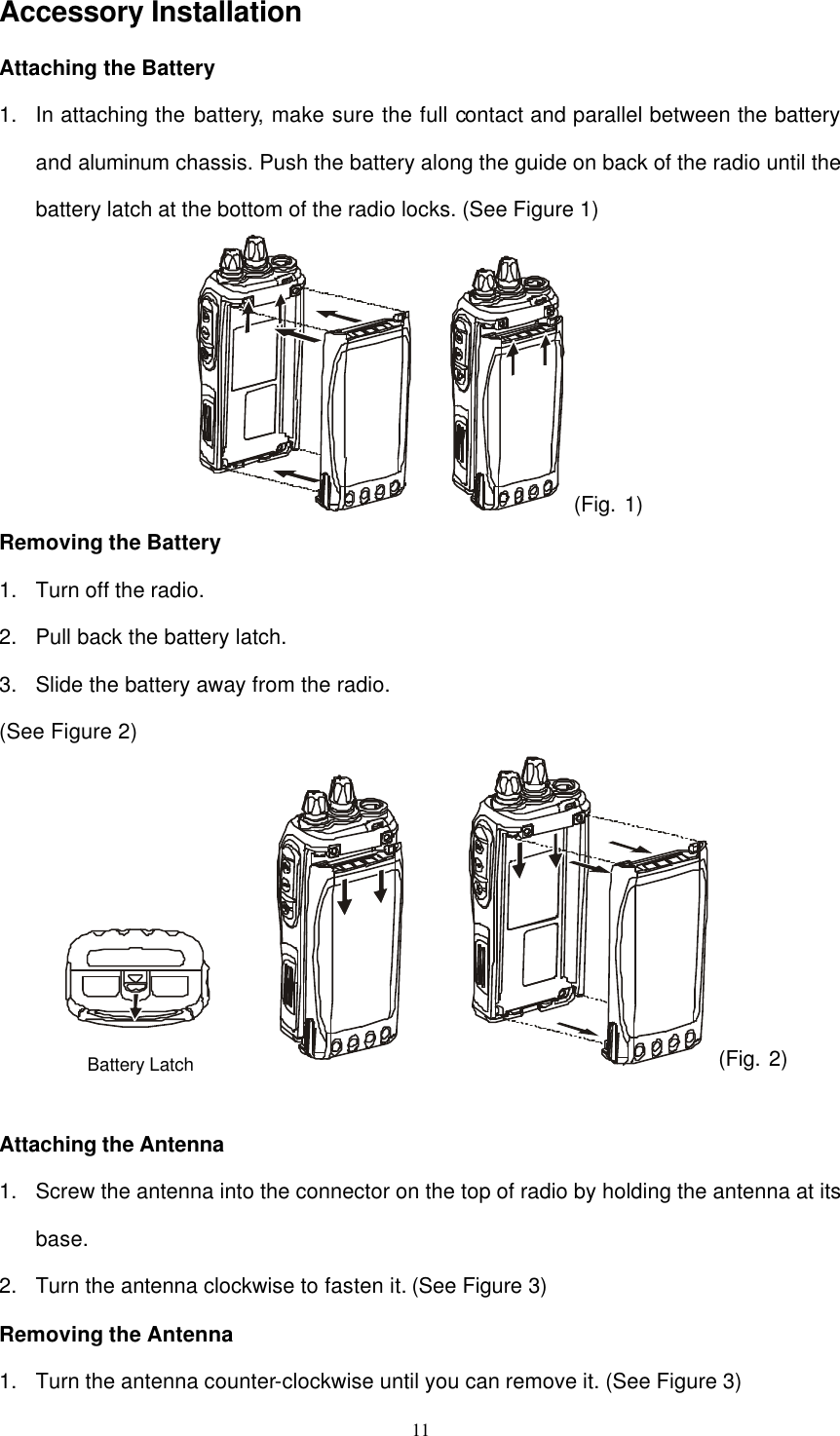  11 Accessory Installation Attaching the Battery 1. In attaching the battery, make sure the full contact and parallel between the battery and aluminum chassis. Push the battery along the guide on back of the radio until the battery latch at the bottom of the radio locks. (See Figure 1)  (Fig. 1) Removing the Battery 1. Turn off the radio. 2. Pull back the battery latch. 3. Slide the battery away from the radio. (See Figure 2) 　 (Fig. 2)  Attaching the Antenna 1. Screw the antenna into the connector on the top of radio by holding the antenna at its base. 2. Turn the antenna clockwise to fasten it. (See Figure 3) Removing the Antenna 1. Turn the antenna counter-clockwise until you can remove it. (See Figure 3) Battery Latch 