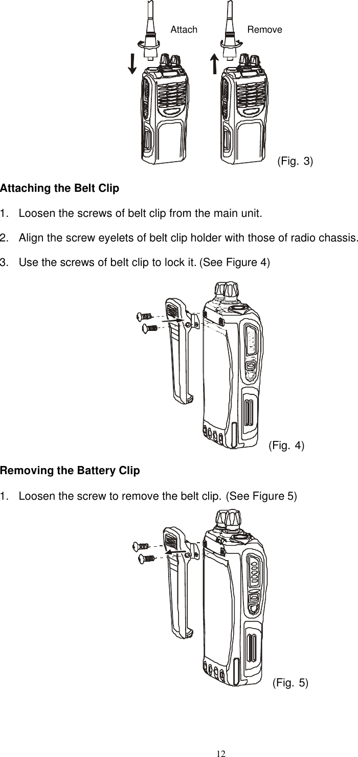  12  (Fig. 3) Attaching the Belt Clip 1. Loosen the screws of belt clip from the main unit. 2. Align the screw eyelets of belt clip holder with those of radio chassis. 3. Use the screws of belt clip to lock it. (See Figure 4)  (Fig. 4) Removing the Battery Clip 1. Loosen the screw to remove the belt clip. (See Figure 5)  (Fig. 5)  Attach Remove 