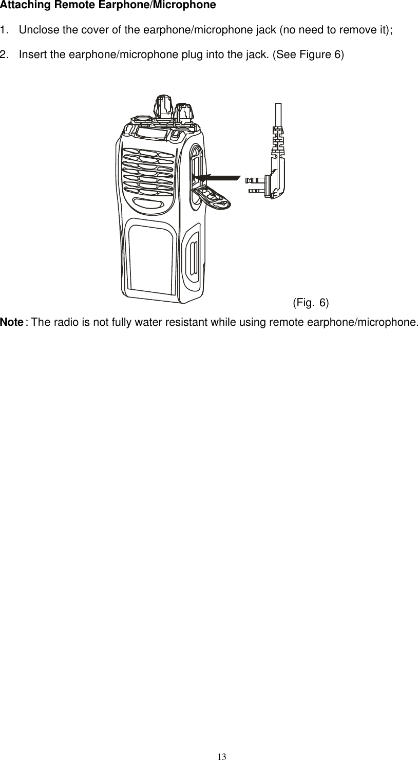  13 Attaching Remote Earphone/Microphone 1. Unclose the cover of the earphone/microphone jack (no need to remove it); 2. Insert the earphone/microphone plug into the jack. (See Figure 6)   (Fig. 6) Note: The radio is not fully water resistant while using remote earphone/microphone.             