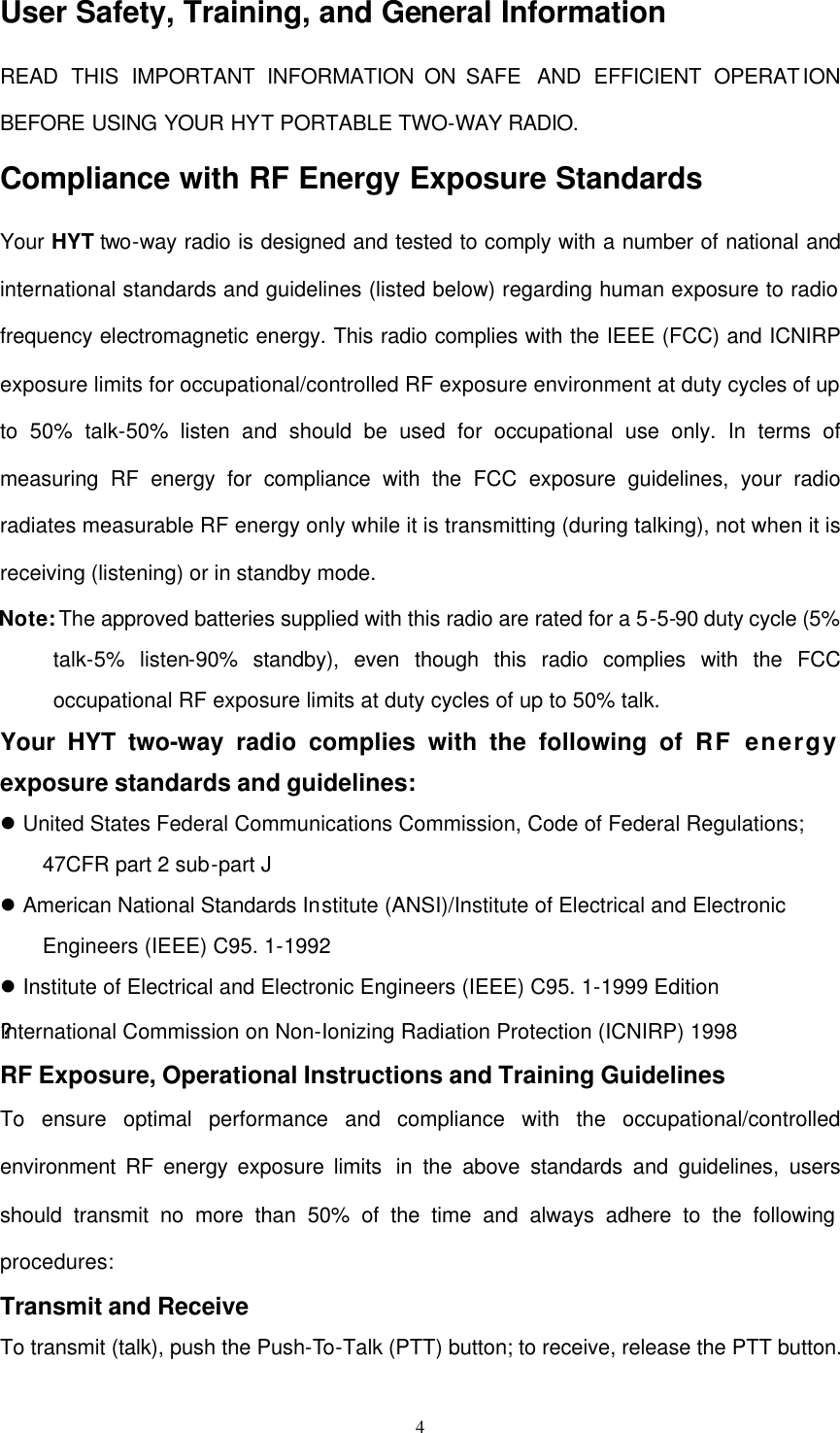  4 User Safety, Training, and General Information READ THIS IMPORTANT INFORMATION ON SAFE  AND EFFICIENT OPERATION BEFORE USING YOUR HYT PORTABLE TWO-WAY RADIO. Compliance with RF Energy Exposure Standards Your HYT two-way radio is designed and tested to comply with a number of national and international standards and guidelines (listed below) regarding human exposure to radio frequency electromagnetic energy. This radio complies with the IEEE (FCC) and ICNIRP exposure limits for occupational/controlled RF exposure environment at duty cycles of up to 50% talk-50% listen and should be used for occupational use only. In terms of measuring RF energy for compliance with the FCC exposure guidelines, your radio radiates measurable RF energy only while it is transmitting (during talking), not when it is receiving (listening) or in standby mode. Note: The approved batteries supplied with this radio are rated for a 5-5-90 duty cycle (5% talk-5% listen-90% standby), even though this radio complies with the FCC occupational RF exposure limits at duty cycles of up to 50% talk. Your HYT two-way radio complies with the following of RF energy exposure standards and guidelines: l United States Federal Communications Commission, Code of Federal Regulations; 47CFR part 2 sub-part J l American National Standards Institute (ANSI)/Institute of Electrical and Electronic Engineers (IEEE) C95. 1-1992 l Institute of Electrical and Electronic Engineers (IEEE) C95. 1-1999 Edition ??International Commission on Non-Ionizing Radiation Protection (ICNIRP) 1998 RF Exposure, Operational Instructions and Training Guidelines To ensure optimal performance and compliance with the occupational/controlled environment RF energy exposure limits  in the above standards and guidelines, users should transmit no more than 50% of the time and always adhere to the following procedures: Transmit and Receive To transmit (talk), push the Push-To-Talk (PTT) button; to receive, release the PTT button. 