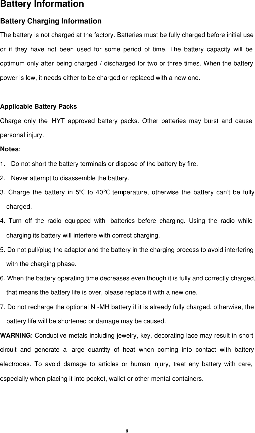  8 Battery Information   Battery Charging Information The battery is not charged at the factory. Batteries must be fully charged before initial use or if they have not been used for some period of time. The battery capacity will be optimum only after being charged / discharged for two or three times. When the battery power is low, it needs either to be charged or replaced with a new one.  Applicable Battery Packs Charge only the  HYT approved battery packs. Other batteries may burst and cause personal injury. Notes: 1. Do not short the battery terminals or dispose of the battery by fire. 2. Never attempt to disassemble the battery. 3. Charge the battery in 5℃ to 40  temperature, otherwise the battery can’t be fully ℃charged. 4. Turn off the radio equipped with  batteries before charging. Using the radio while charging its battery will interfere with correct charging. 5. Do not pull/plug the adaptor and the battery in the charging process to avoid interfering with the charging phase. 6. When the battery operating time decreases even though it is fully and correctly charged, that means the battery life is over, please replace it with a new one. 7. Do not recharge the optional Ni-MH battery if it is already fully charged, otherwise, the battery life will be shortened or damage may be caused. WARNING: Conductive metals including jewelry, key, decorating lace may result in short circuit and generate a large quantity of heat when coming into contact with battery electrodes. To avoid damage to articles or human injury, treat any battery with care, especially when placing it into pocket, wallet or other mental containers.  