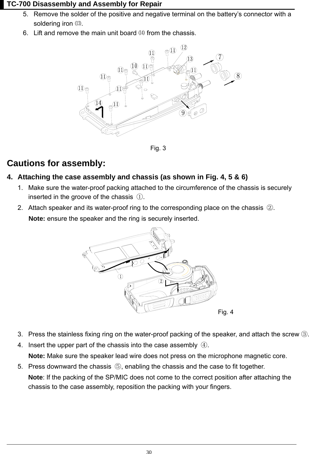 TC-700 Disassembly and Assembly for Repair  305.  Remove the solder of the positive and negative terminal on the battery’s connector with a       soldering iron ⒀.  6.  Lift and remove the main unit board ⒁ from the chassis.  Fig. 3 Cautions for assembly:   4.  Attaching the case assembly and chassis (as shown in Fig. 4, 5 &amp; 6) 1.  Make sure the water-proof packing attached to the circumference of the chassis is securely     inserted in the groove of the chassis  ①. 2.  Attach speaker and its water-proof ring to the corresponding place on the chassis  ②.  Note: ensure the speaker and the ring is securely inserted.   Fig. 4  3.  Press the stainless fixing ring on the water-proof packing of the speaker, and attach the screw ③. 4.  Insert the upper part of the chassis into the case assembly  ④.  Note: Make sure the speaker lead wire does not press on the microphone magnetic core. 5.  Press downward the chassis  ⑤, enabling the chassis and the case to fit together.   Note: If the packing of the SP/MIC does not come to the correct position after attaching the chassis to the case assembly, reposition the packing with your fingers.  