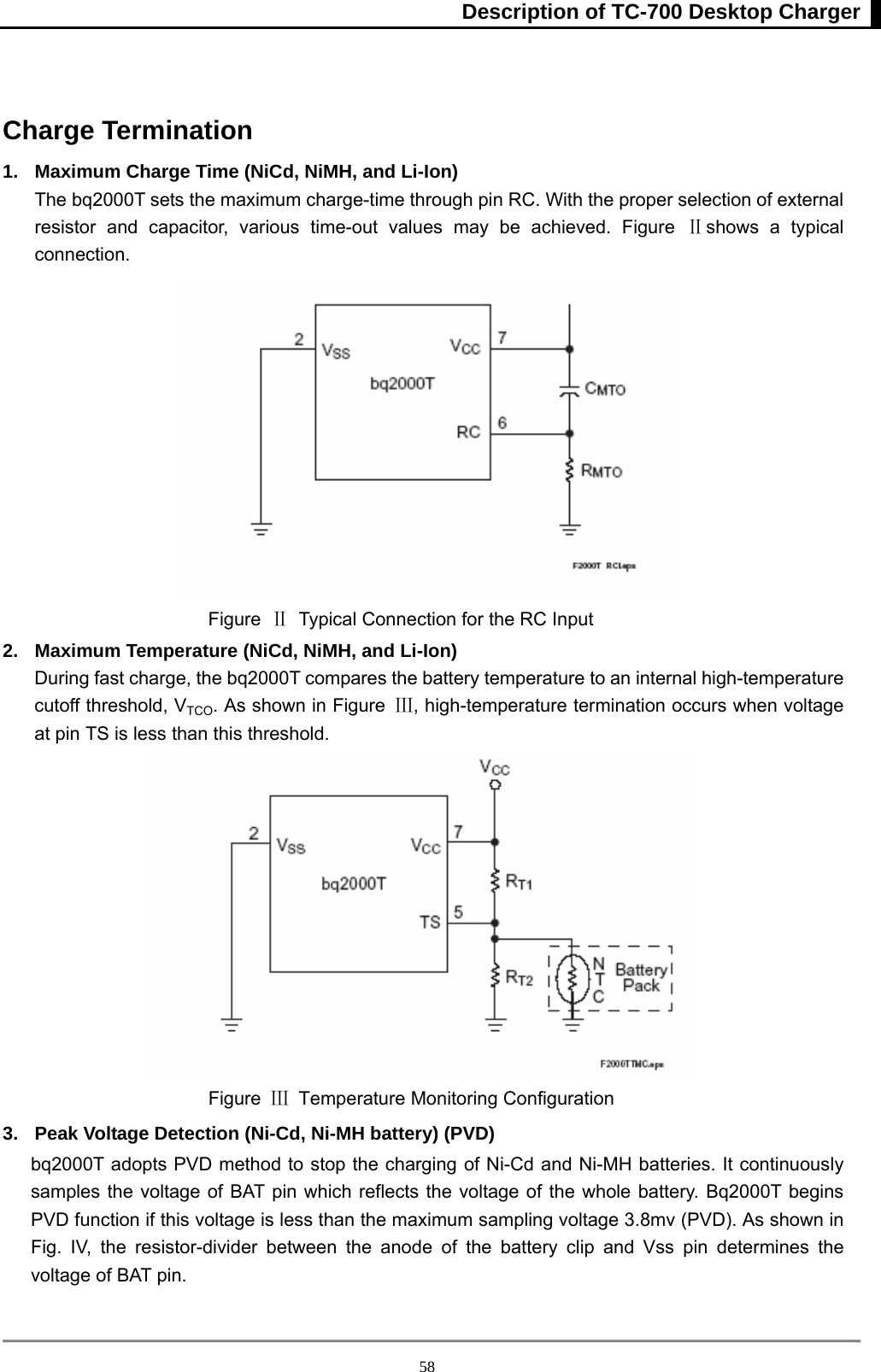 Description of TC-700 Desktop Charger  58 Charge Termination 1.  Maximum Charge Time (NiCd, NiMH, and Li-Ion) The bq2000T sets the maximum charge-time through pin RC. With the proper selection of external resistor and capacitor, various time-out values may be achieved. Figure Ⅱshows a typical connection.   Figure  Ⅱ  Typical Connection for the RC Input   2.  Maximum Temperature (NiCd, NiMH, and Li-Ion) During fast charge, the bq2000T compares the battery temperature to an internal high-temperature cutoff threshold, VTCO. As shown in Figure  Ⅲ, high-temperature termination occurs when voltage at pin TS is less than this threshold.    Figure  Ⅲ  Temperature Monitoring Configuration   3.  Peak Voltage Detection (Ni-Cd, Ni-MH battery) (PVD) bq2000T adopts PVD method to stop the charging of Ni-Cd and Ni-MH batteries. It continuously samples the voltage of BAT pin which reflects the voltage of the whole battery. Bq2000T begins PVD function if this voltage is less than the maximum sampling voltage 3.8mv (PVD). As shown in Fig. IV, the resistor-divider between the anode of the battery clip and Vss pin determines the voltage of BAT pin.  