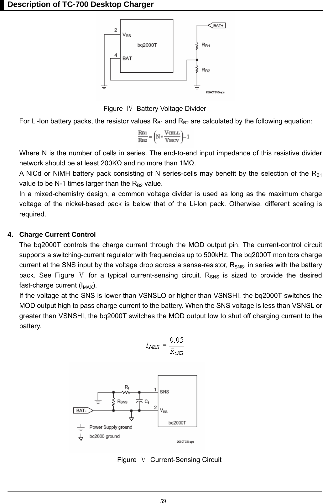 Description of TC-700 Desktop Charger  59 Figure  Ⅳ  Battery Voltage Divider   For Li-Ion battery packs, the resistor values RB1 and RB2 are calculated by the following equation:    Where N is the number of cells in series. The end-to-end input impedance of this resistive divider network should be at least 200KΩ and no more than 1MΩ. A NiCd or NiMH battery pack consisting of N series-cells may benefit by the selection of the RB1 value to be N-1 times larger than the RB2 value.   In a mixed-chemistry design, a common voltage divider is used as long as the maximum charge voltage of the nickel-based pack is below that of the Li-Ion pack. Otherwise, different scaling is required.   4.  Charge Current Control The bq2000T controls the charge current through the MOD output pin. The current-control circuit supports a switching-current regulator with frequencies up to 500kHz. The bq2000T monitors charge current at the SNS input by the voltage drop across a sense-resistor, RSNS, in series with the battery pack. See Figure Ⅴ for a typical current-sensing circuit. RSNS is sized to provide the desired fast-charge current (IMAX). If the voltage at the SNS is lower than VSNSLO or higher than VSNSHI, the bq2000T switches the MOD output high to pass charge current to the battery. When the SNS voltage is less than VSNSL or greater than VSNSHI, the bq2000T switches the MOD output low to shut off charging current to the battery.    Figure  Ⅴ Current-Sensing Circuit 